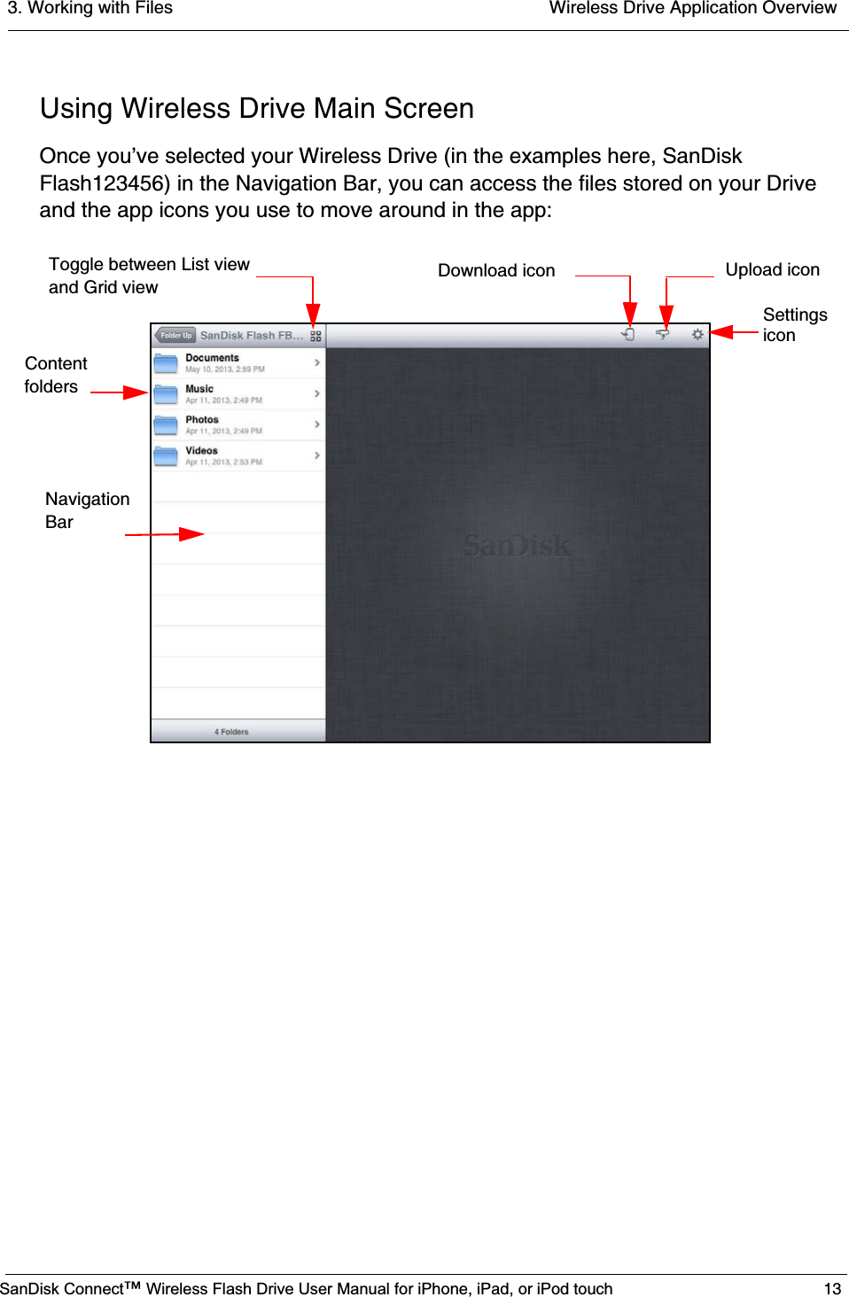 3. Working with Files  Wireless Drive Application OverviewSanDisk Connect™ Wireless Flash Drive User Manual for iPhone, iPad, or iPod touch 13Using Wireless Drive Main ScreenOnce you’ve selected your Wireless Drive (in the examples here, SanDisk Flash123456) in the Navigation Bar, you can access the files stored on your Drive and the app icons you use to move around in the app:     Navigation     BarContent foldersDownload icon Upload iconToggle between List viewand Grid view Settings icon