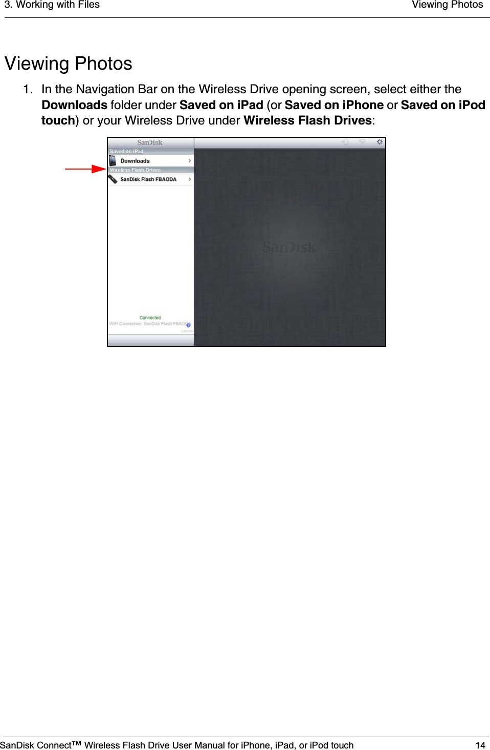 3. Working with Files  Viewing PhotosSanDisk Connect™ Wireless Flash Drive User Manual for iPhone, iPad, or iPod touch 14Viewing Photos1. In the Navigation Bar on the Wireless Drive opening screen, select either the Downloads folder under Saved on iPad (or Saved on iPhone or Saved on iPod touch) or your Wireless Drive under Wireless Flash Drives: