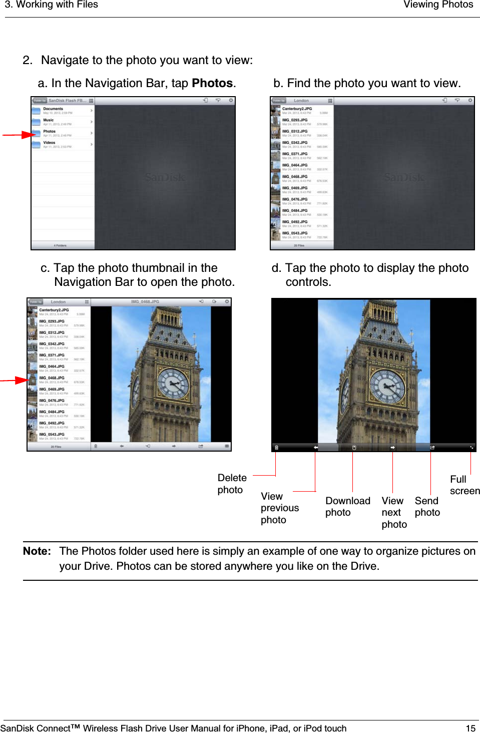 3. Working with Files  Viewing PhotosSanDisk Connect™ Wireless Flash Drive User Manual for iPhone, iPad, or iPod touch 152. Navigate to the photo you want to view:Note: The Photos folder used here is simply an example of one way to organize pictures on your Drive. Photos can be stored anywhere you like on the Drive.   a. In the Navigation Bar, tap Photos. b. Find the photo you want to view. Deletephoto ViewpreviousphotoDownload    View    Sendphoto           next     photo                    photo c. Tap the photo thumbnail in the        d. Tap the photo to display the photo     Navigation Bar to open the photo.     controls.Fullscreen