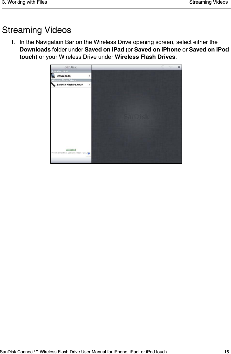 3. Working with Files  Streaming VideosSanDisk Connect™ Wireless Flash Drive User Manual for iPhone, iPad, or iPod touch 16Streaming Videos1. In the Navigation Bar on the Wireless Drive opening screen, select either the Downloads folder under Saved on iPad (or Saved on iPhone or Saved on iPod touch) or your Wireless Drive under Wireless Flash Drives: