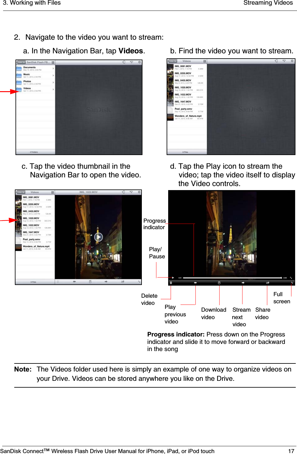 3. Working with Files  Streaming VideosSanDisk Connect™ Wireless Flash Drive User Manual for iPhone, iPad, or iPod touch 172. Navigate to the video you want to stream:Note: The Videos folder used here is simply an example of one way to organize videos on your Drive. Videos can be stored anywhere you like on the Drive.   a. In the Navigation Bar, tap Videos. b. Find the video you want to stream.     Delete    video PlaypreviousvideoDownload    Stream   Sharevideo           next        video                  videoPlay/Pause c. Tap the video thumbnail in the          d. Tap the Play icon to stream the      Navigation Bar to open the video.          video; tap the video itself to display Fullscreen    the Video controls.ProgressindicatorProgress indicator: Press down on the Progress indicator and slide it to move forward or backward in the song