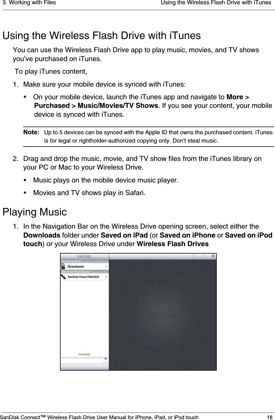 3. Working with Files  Using the Wireless Flash Drive with iTunesSanDisk Connect™ Wireless Flash Drive User Manual for iPhone, iPad, or iPod touch 18Using the Wireless Flash Drive with iTunesYou can use the Wireless Flash Drive app to play music, movies, and TV shows you’ve purchased on iTunes. To play iTunes content,1. Make sure your mobile device is synced with iTunes:• On your mobile device, launch the iTunes app and navigate to More &gt; Purchased &gt; Music/Movies/TV Shows. If you see your content, your mobile device is synced with iTunes. Note: Up to 5 devices can be synced with the Apple ID that owns the purchased content. iTunes is for legal or rightholder-authorized copying only. Don&apos;t steal music.2. Drag and drop the music, movie, and TV show files from the iTunes library on your PC or Mac to your Wireless Drive.• Music plays on the mobile device music player. • Movies and TV shows play in Safari.Playing Music1. In the Navigation Bar on the Wireless Drive opening screen, select either the Downloads folder under Saved on iPad (or Saved on iPhone or Saved on iPod touch) or your Wireless Drive under Wireless Flash Drives
