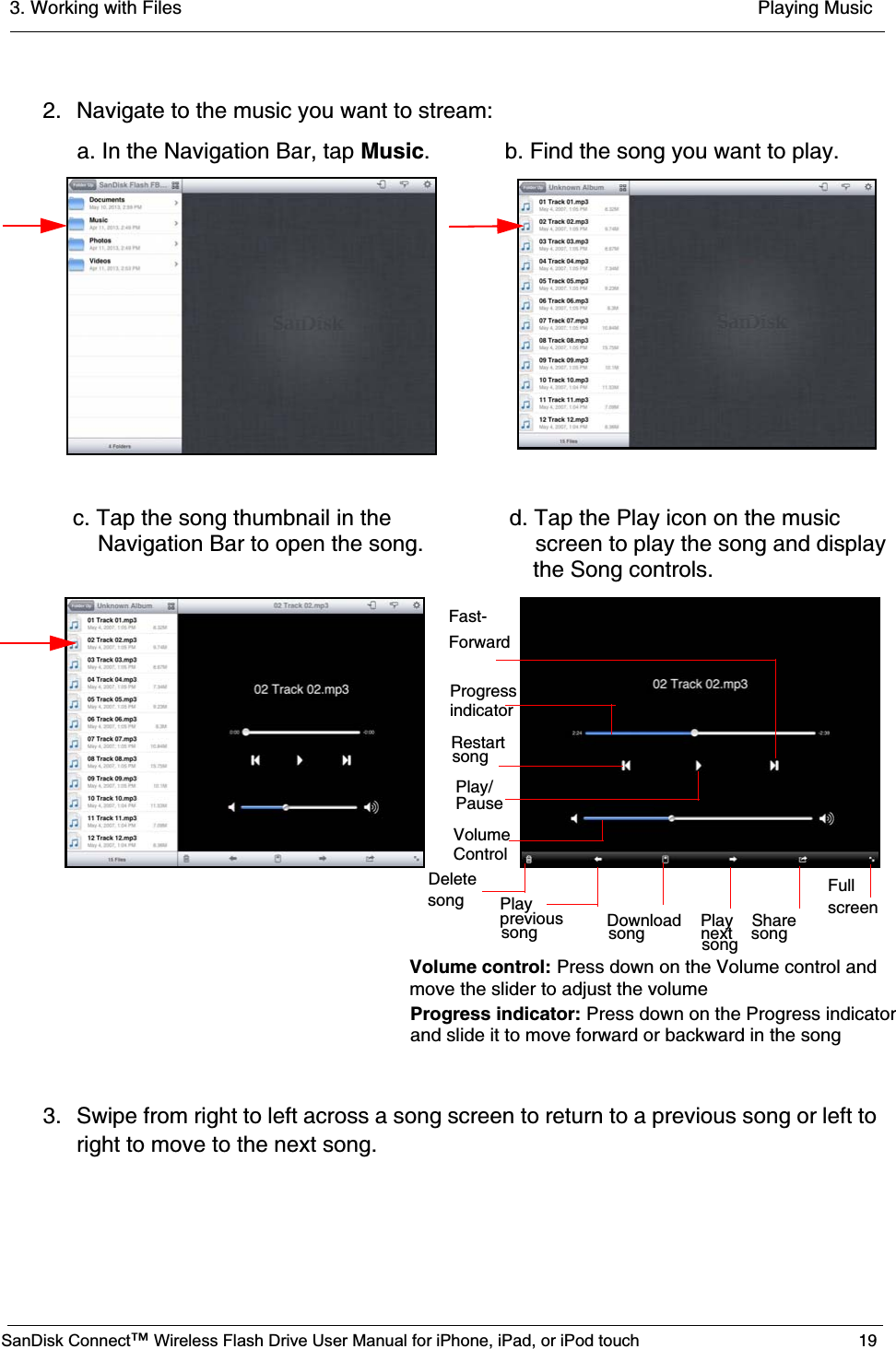 3. Working with Files  Playing MusicSanDisk Connect™ Wireless Flash Drive User Manual for iPhone, iPad, or iPod touch 192. Navigate to the music you want to stream:3. Swipe from right to left across a song screen to return to a previous song or left to right to move to the next song.   a. In the Navigation Bar, tap Music. b. Find the song you want to play.   c. Tap the song thumbnail in the            d. Tap the Play icon on the music        Navigation Bar to open the song.    screen to play the song and display    Delete  songDownload    Play    Share                  Fullscreen     the Song controls. Fast-ForwardPauseRestartProgressindicatorVolumeControlsongPlay/song            next    songsongprevioussongPlay                           Volume control: Press down on the Volume control and move the slider to adjust the volumeProgress indicator: Press down on the Progress indicator and slide it to move forward or backward in the song