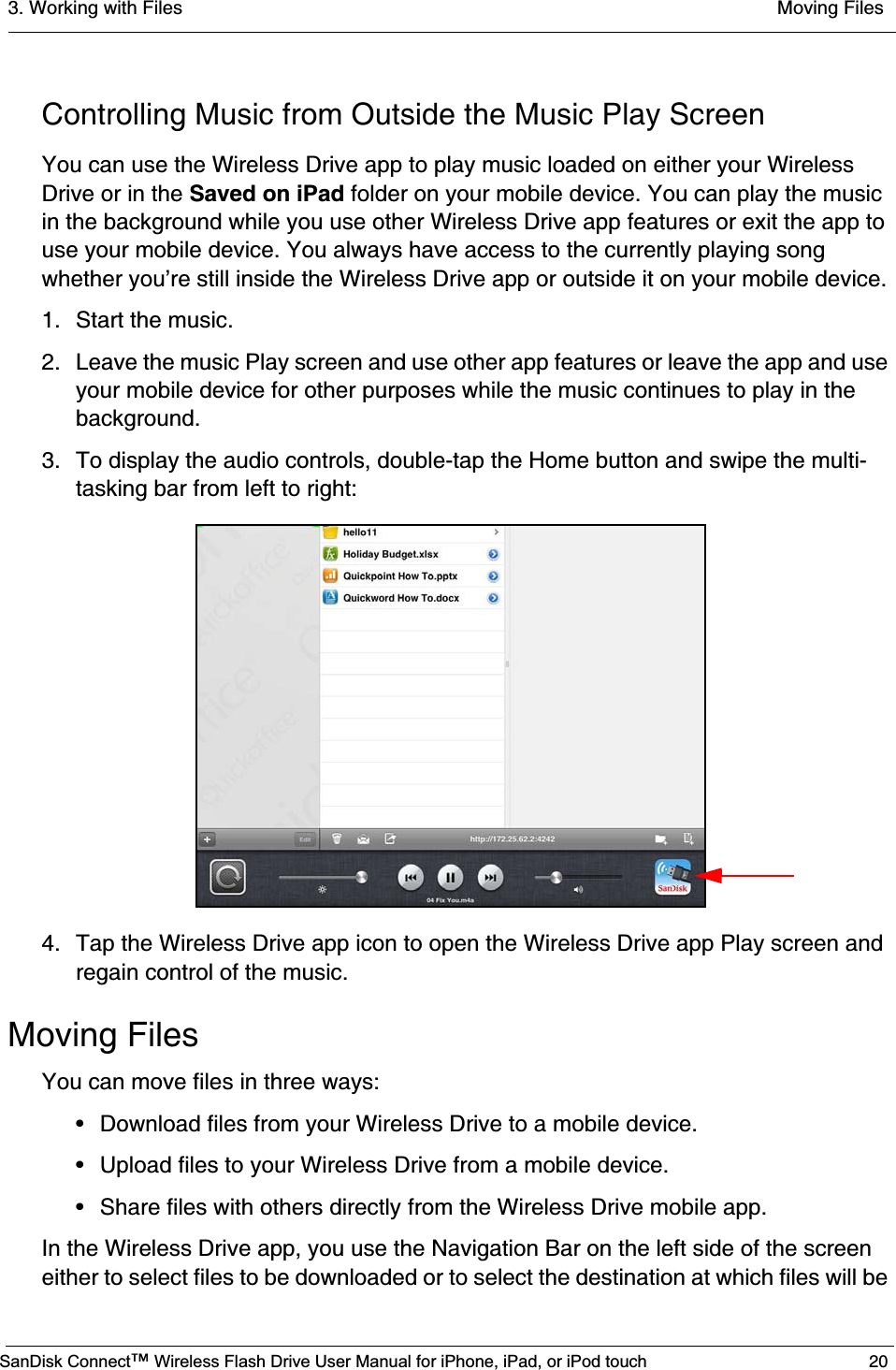 3. Working with Files  Moving FilesSanDisk Connect™ Wireless Flash Drive User Manual for iPhone, iPad, or iPod touch 20Controlling Music from Outside the Music Play ScreenYou can use the Wireless Drive app to play music loaded on either your Wireless Drive or in the Saved on iPad folder on your mobile device. You can play the music in the background while you use other Wireless Drive app features or exit the app to use your mobile device. You always have access to the currently playing song whether you’re still inside the Wireless Drive app or outside it on your mobile device.1. Start the music.2. Leave the music Play screen and use other app features or leave the app and use your mobile device for other purposes while the music continues to play in the background.3. To display the audio controls, double-tap the Home button and swipe the multi-tasking bar from left to right:4. Tap the Wireless Drive app icon to open the Wireless Drive app Play screen and regain control of the music.Moving FilesYou can move files in three ways:• Download files from your Wireless Drive to a mobile device.• Upload files to your Wireless Drive from a mobile device.• Share files with others directly from the Wireless Drive mobile app.In the Wireless Drive app, you use the Navigation Bar on the left side of the screen either to select files to be downloaded or to select the destination at which files will be 