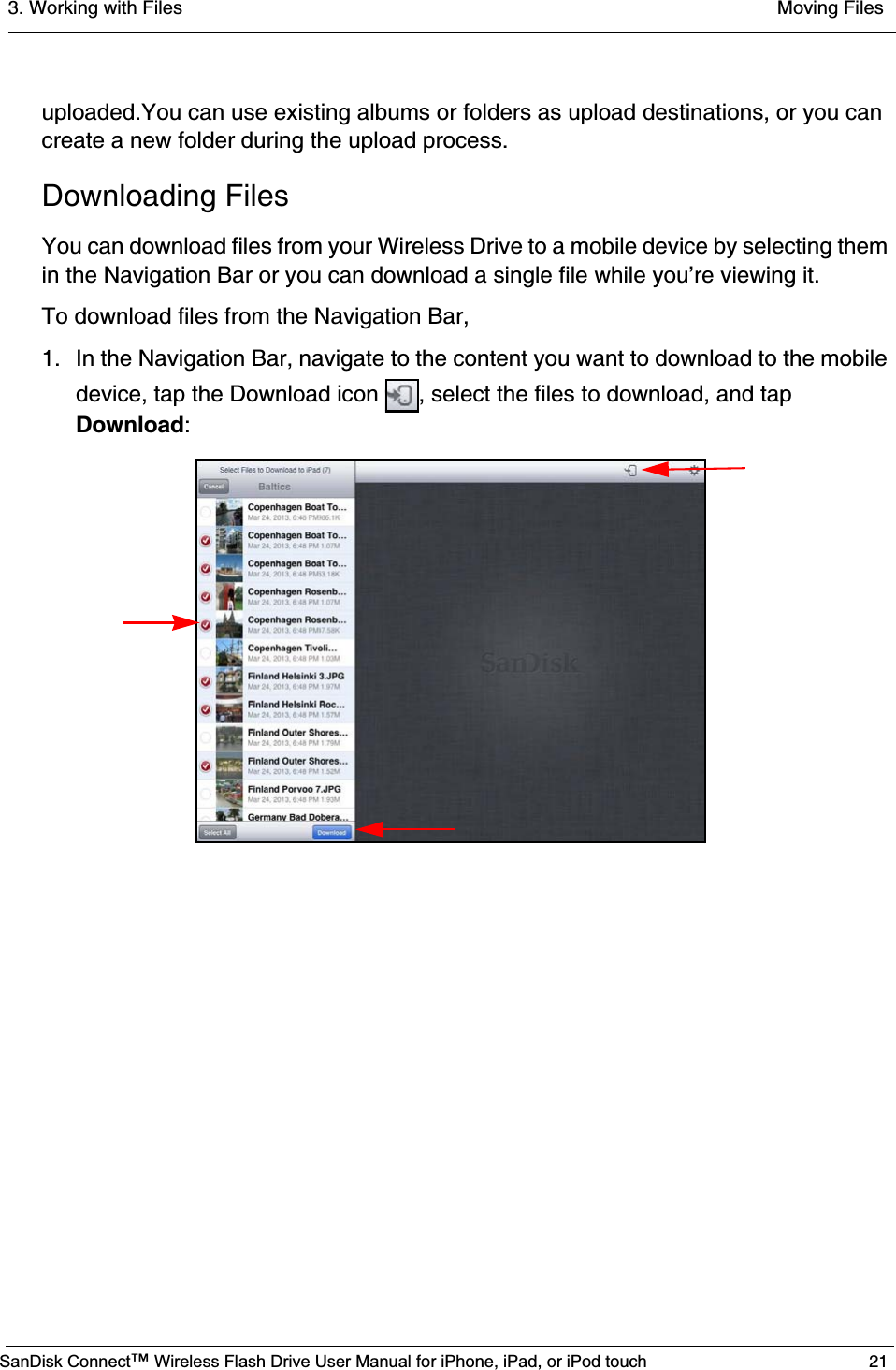 3. Working with Files  Moving FilesSanDisk Connect™ Wireless Flash Drive User Manual for iPhone, iPad, or iPod touch 21uploaded.You can use existing albums or folders as upload destinations, or you can create a new folder during the upload process.Downloading FilesYou can download files from your Wireless Drive to a mobile device by selecting them in the Navigation Bar or you can download a single file while you’re viewing it.To download files from the Navigation Bar,1. In the Navigation Bar, navigate to the content you want to download to the mobile device, tap the Download icon  , select the files to download, and tap Download: