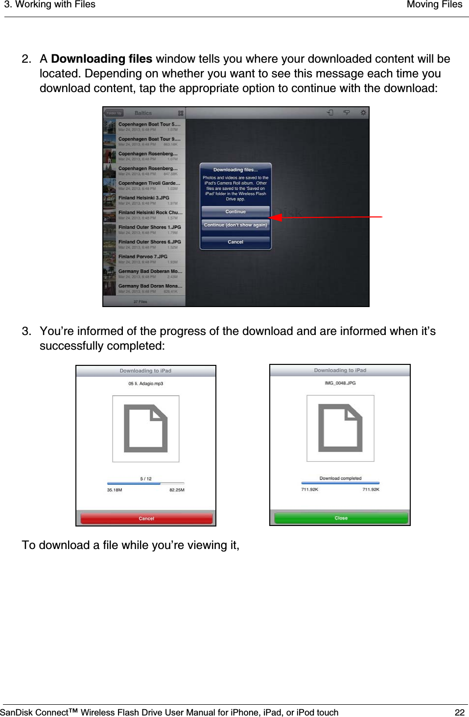 3. Working with Files  Moving FilesSanDisk Connect™ Wireless Flash Drive User Manual for iPhone, iPad, or iPod touch 222. A Downloading files window tells you where your downloaded content will be located. Depending on whether you want to see this message each time you download content, tap the appropriate option to continue with the download:3. You’re informed of the progress of the download and are informed when it’s successfully completed:To download a file while you’re viewing it,