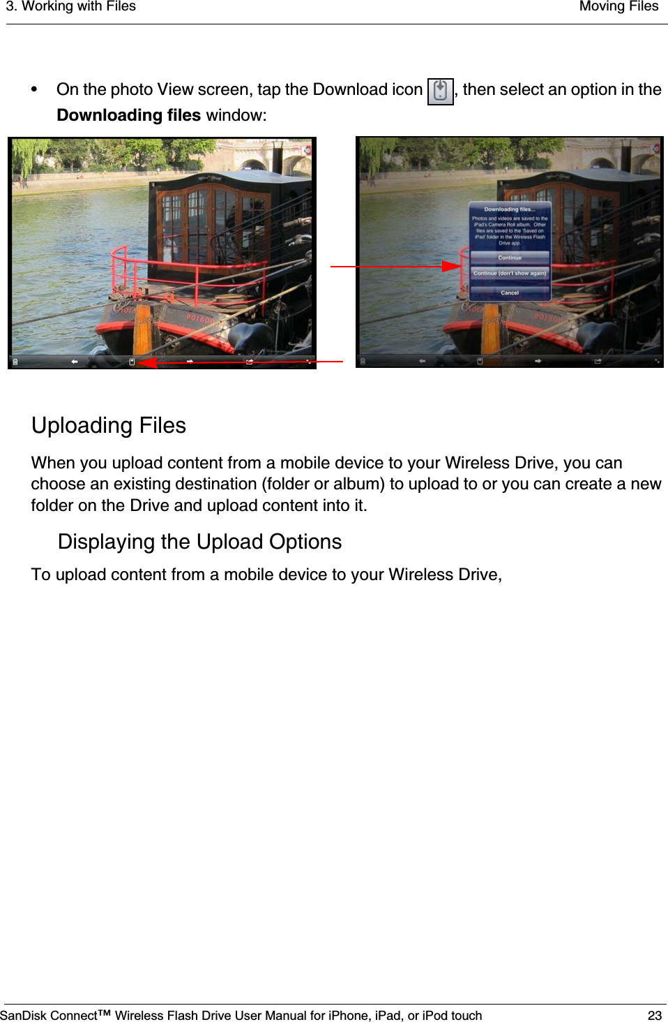 3. Working with Files  Moving FilesSanDisk Connect™ Wireless Flash Drive User Manual for iPhone, iPad, or iPod touch 23• On the photo View screen, tap the Download icon  , then select an option in the Downloading files window:Uploading FilesWhen you upload content from a mobile device to your Wireless Drive, you can choose an existing destination (folder or album) to upload to or you can create a new folder on the Drive and upload content into it.Displaying the Upload OptionsTo upload content from a mobile device to your Wireless Drive,
