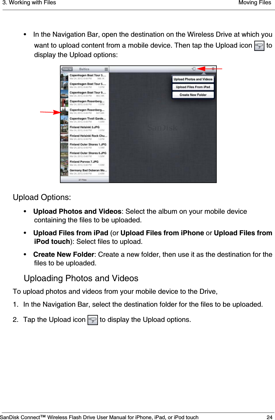 3. Working with Files  Moving FilesSanDisk Connect™ Wireless Flash Drive User Manual for iPhone, iPad, or iPod touch 24• In the Navigation Bar, open the destination on the Wireless Drive at which you want to upload content from a mobile device. Then tap the Upload icon   to display the Upload options:Upload Options:•Upload Photos and Videos: Select the album on your mobile device containing the files to be uploaded.•Upload Files from iPad (or Upload Files from iPhone or Upload Files from iPod touch): Select files to upload.•Create New Folder: Create a new folder, then use it as the destination for the files to be uploaded.Uploading Photos and VideosTo upload photos and videos from your mobile device to the Drive,1. In the Navigation Bar, select the destination folder for the files to be uploaded.2. Tap the Upload icon   to display the Upload options.