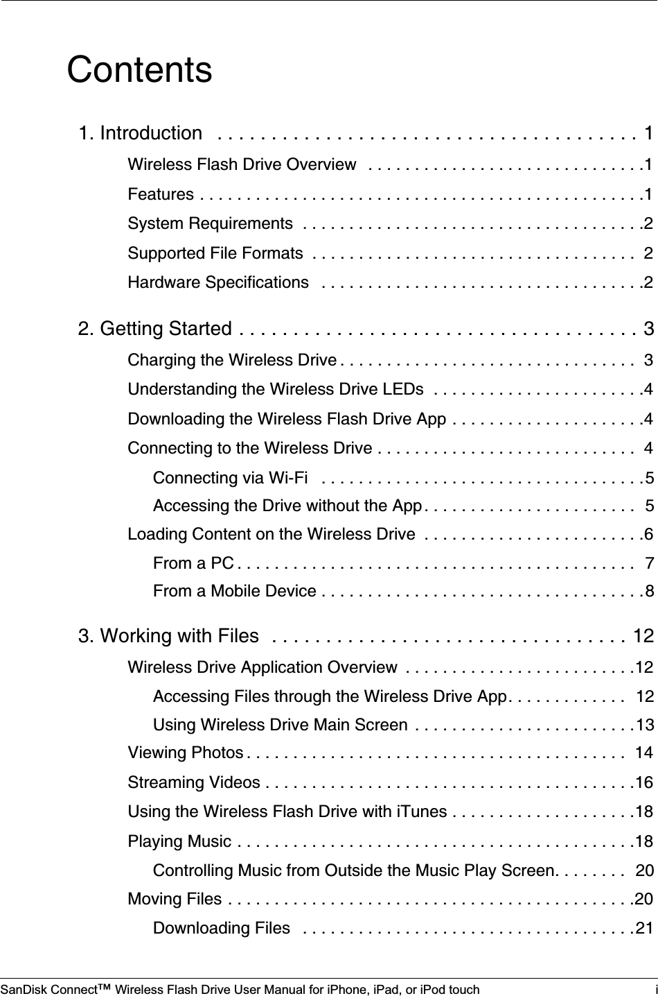 SanDisk Connect™ Wireless Flash Drive User Manual for iPhone, iPad, or iPod touch iContents1. Introduction   . . . . . . . . . . . . . . . . . . . . . . . . . . . . . . . . . . . . . . . 1Wireless Flash Drive Overview   . . . . . . . . . . . . . . . . . . . . . . . . . . . . . .1Features . . . . . . . . . . . . . . . . . . . . . . . . . . . . . . . . . . . . . . . . . . . . . . . .1System Requirements  . . . . . . . . . . . . . . . . . . . . . . . . . . . . . . . . . . . . .2Supported File Formats  . . . . . . . . . . . . . . . . . . . . . . . . . . . . . . . . . . .  2Hardware Specifications   . . . . . . . . . . . . . . . . . . . . . . . . . . . . . . . . . . .22. Getting Started . . . . . . . . . . . . . . . . . . . . . . . . . . . . . . . . . . . . . 3Charging the Wireless Drive . . . . . . . . . . . . . . . . . . . . . . . . . . . . . . . .  3Understanding the Wireless Drive LEDs  . . . . . . . . . . . . . . . . . . . . . . .4Downloading the Wireless Flash Drive App . . . . . . . . . . . . . . . . . . . . .4Connecting to the Wireless Drive . . . . . . . . . . . . . . . . . . . . . . . . . . . .  4Connecting via Wi-Fi   . . . . . . . . . . . . . . . . . . . . . . . . . . . . . . . . . . .5Accessing the Drive without the App . . . . . . . . . . . . . . . . . . . . . . .  5Loading Content on the Wireless Drive  . . . . . . . . . . . . . . . . . . . . . . . .6From a PC . . . . . . . . . . . . . . . . . . . . . . . . . . . . . . . . . . . . . . . . . . .  7From a Mobile Device . . . . . . . . . . . . . . . . . . . . . . . . . . . . . . . . . . .83. Working with Files  . . . . . . . . . . . . . . . . . . . . . . . . . . . . . . . . . 12Wireless Drive Application Overview  . . . . . . . . . . . . . . . . . . . . . . . . .12Accessing Files through the Wireless Drive App. . . . . . . . . . . . .  12Using Wireless Drive Main Screen  . . . . . . . . . . . . . . . . . . . . . . . .13Viewing Photos . . . . . . . . . . . . . . . . . . . . . . . . . . . . . . . . . . . . . . . . .  14Streaming Videos . . . . . . . . . . . . . . . . . . . . . . . . . . . . . . . . . . . . . . . .16Using the Wireless Flash Drive with iTunes . . . . . . . . . . . . . . . . . . . .18Playing Music . . . . . . . . . . . . . . . . . . . . . . . . . . . . . . . . . . . . . . . . . . .18Controlling Music from Outside the Music Play Screen. . . . . . . .  20Moving Files . . . . . . . . . . . . . . . . . . . . . . . . . . . . . . . . . . . . . . . . . . . .20Downloading Files   . . . . . . . . . . . . . . . . . . . . . . . . . . . . . . . . . . . .21