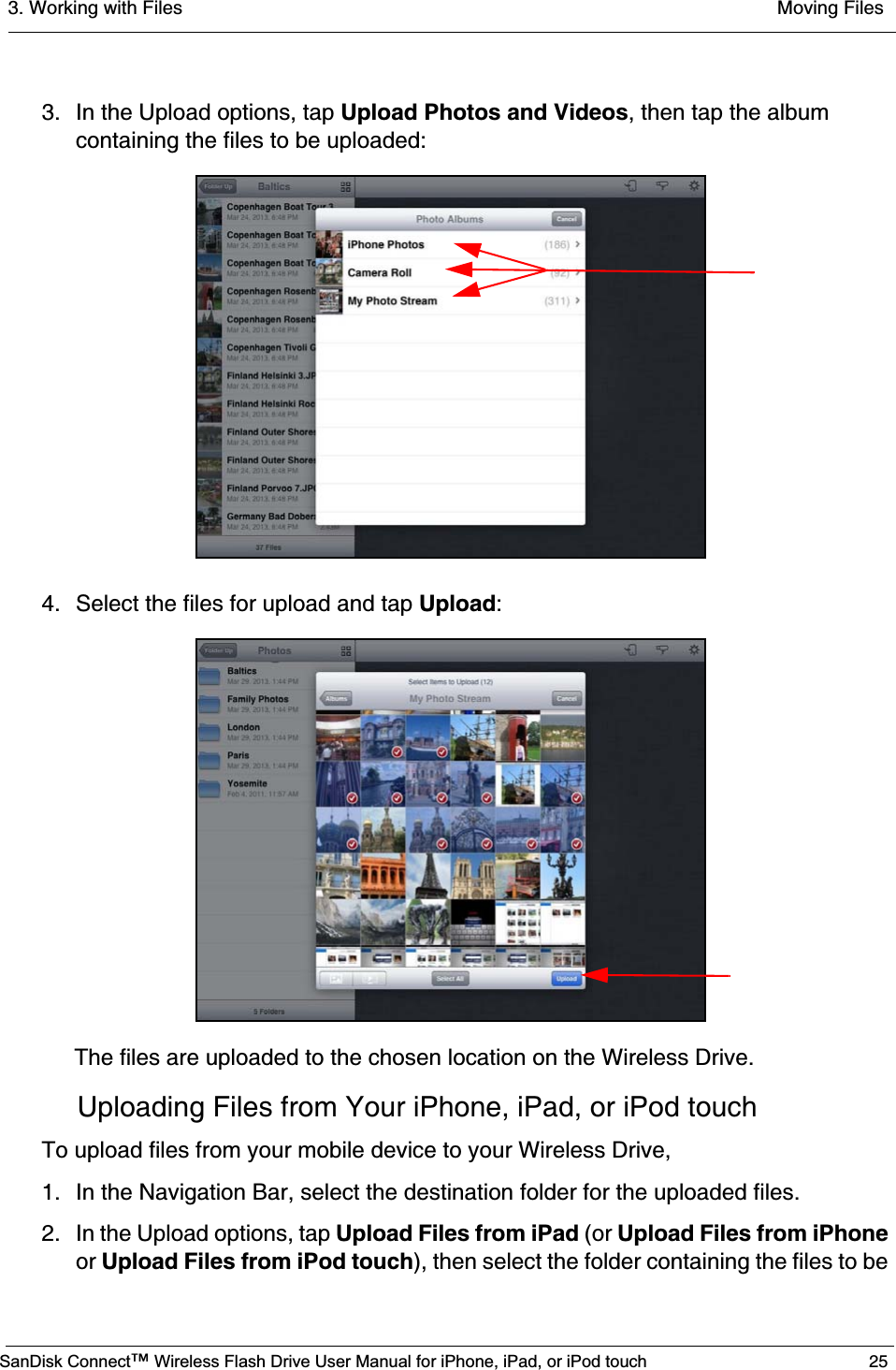 3. Working with Files  Moving FilesSanDisk Connect™ Wireless Flash Drive User Manual for iPhone, iPad, or iPod touch 253. In the Upload options, tap Upload Photos and Videos, then tap the album containing the files to be uploaded:4. Select the files for upload and tap Upload:The files are uploaded to the chosen location on the Wireless Drive.Uploading Files from Your iPhone, iPad, or iPod touchTo upload files from your mobile device to your Wireless Drive,1. In the Navigation Bar, select the destination folder for the uploaded files.2. In the Upload options, tap Upload Files from iPad (or Upload Files from iPhoneor Upload Files from iPod touch), then select the folder containing the files to be 