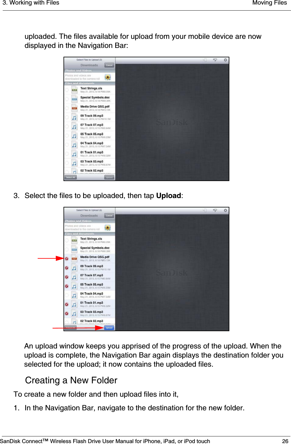 3. Working with Files  Moving FilesSanDisk Connect™ Wireless Flash Drive User Manual for iPhone, iPad, or iPod touch 26uploaded. The files available for upload from your mobile device are now displayed in the Navigation Bar:3. Select the files to be uploaded, then tap Upload:An upload window keeps you apprised of the progress of the upload. When the upload is complete, the Navigation Bar again displays the destination folder you selected for the upload; it now contains the uploaded files.Creating a New FolderTo create a new folder and then upload files into it,1. In the Navigation Bar, navigate to the destination for the new folder.