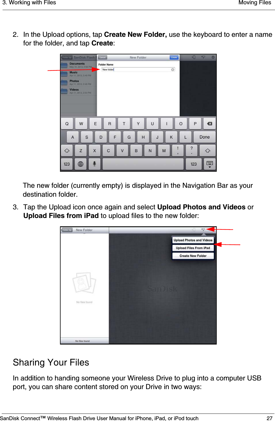 3. Working with Files  Moving FilesSanDisk Connect™ Wireless Flash Drive User Manual for iPhone, iPad, or iPod touch 272. In the Upload options, tap Create New Folder, use the keyboard to enter a name for the folder, and tap Create:The new folder (currently empty) is displayed in the Navigation Bar as your destination folder.3. Tap the Upload icon once again and select Upload Photos and Videos orUpload Files from iPad to upload files to the new folder:Sharing Your FilesIn addition to handing someone your Wireless Drive to plug into a computer USB port, you can share content stored on your Drive in two ways: