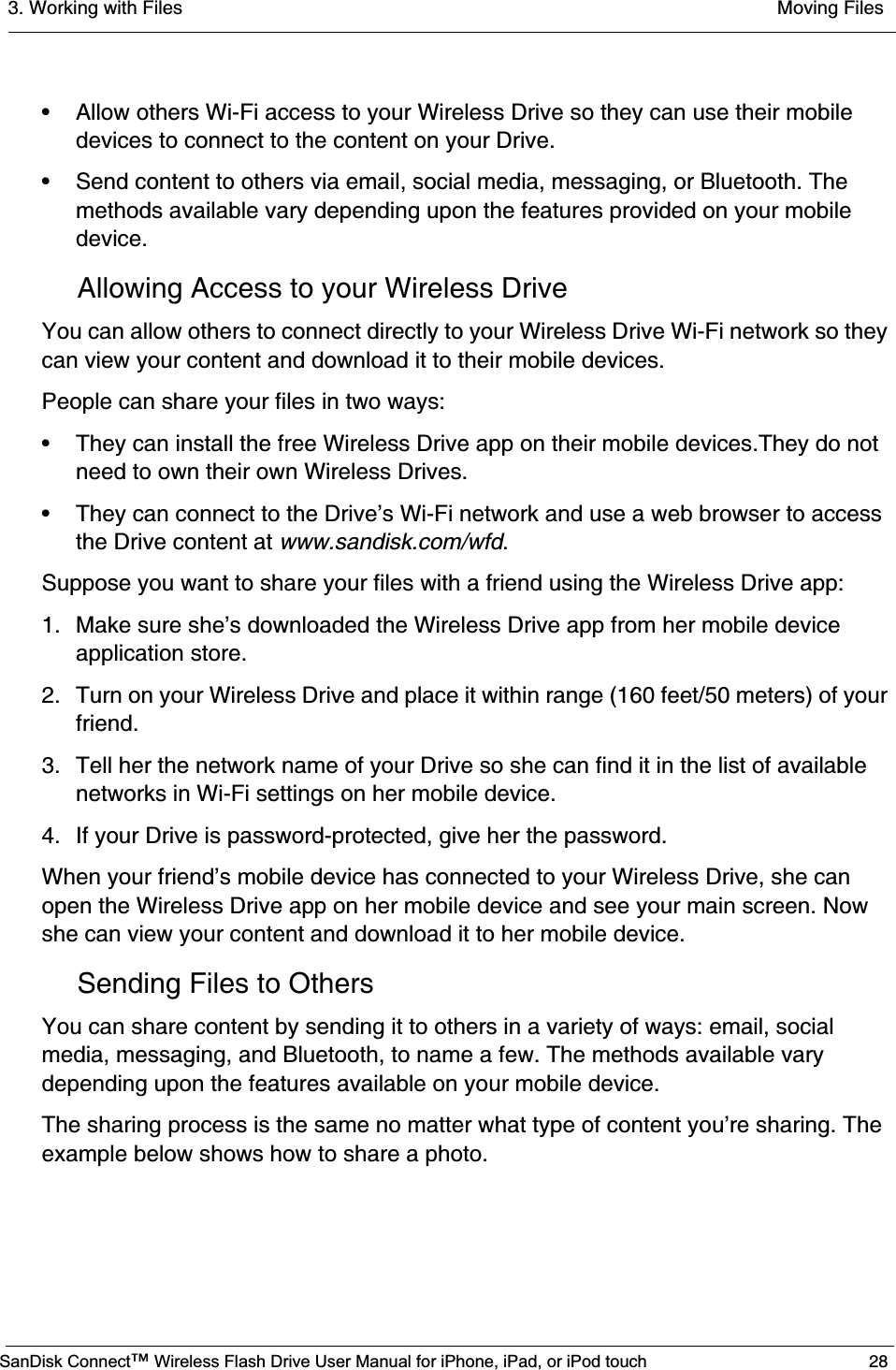 3. Working with Files  Moving FilesSanDisk Connect™ Wireless Flash Drive User Manual for iPhone, iPad, or iPod touch 28• Allow others Wi-Fi access to your Wireless Drive so they can use their mobile devices to connect to the content on your Drive.• Send content to others via email, social media, messaging, or Bluetooth. The methods available vary depending upon the features provided on your mobile device.Allowing Access to your Wireless DriveYou can allow others to connect directly to your Wireless Drive Wi-Fi network so they can view your content and download it to their mobile devices. People can share your files in two ways:• They can install the free Wireless Drive app on their mobile devices.They do not need to own their own Wireless Drives.• They can connect to the Drive’s Wi-Fi network and use a web browser to access the Drive content at www.sandisk.com/wfd.Suppose you want to share your files with a friend using the Wireless Drive app:1. Make sure she’s downloaded the Wireless Drive app from her mobile device application store.2. Turn on your Wireless Drive and place it within range (160 feet/50 meters) of your friend.3. Tell her the network name of your Drive so she can find it in the list of available networks in Wi-Fi settings on her mobile device. 4. If your Drive is password-protected, give her the password.When your friend’s mobile device has connected to your Wireless Drive, she can open the Wireless Drive app on her mobile device and see your main screen. Now she can view your content and download it to her mobile device.Sending Files to OthersYou can share content by sending it to others in a variety of ways: email, social media, messaging, and Bluetooth, to name a few. The methods available vary depending upon the features available on your mobile device.The sharing process is the same no matter what type of content you’re sharing. The example below shows how to share a photo.