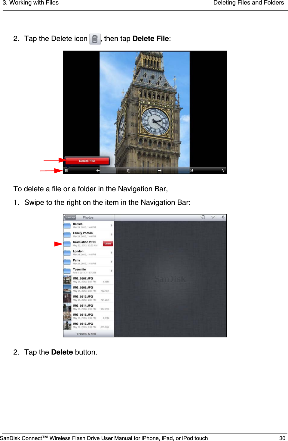 3. Working with Files  Deleting Files and FoldersSanDisk Connect™ Wireless Flash Drive User Manual for iPhone, iPad, or iPod touch 302. Tap the Delete icon  ,then tap Delete File:To delete a file or a folder in the Navigation Bar,1. Swipe to the right on the item in the Navigation Bar:2. Tap the Delete button.