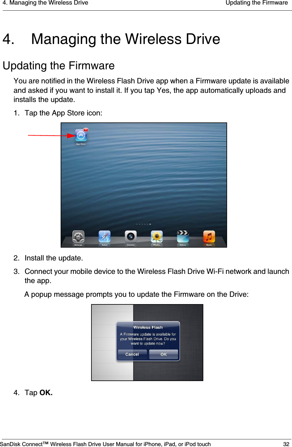 4. Managing the Wireless Drive  Updating the FirmwareSanDisk Connect™ Wireless Flash Drive User Manual for iPhone, iPad, or iPod touch 324. Managing the Wireless DriveUpdating the FirmwareYou are notified in the Wireless Flash Drive app when a Firmware update is available and asked if you want to install it. If you tap Yes, the app automatically uploads and installs the update. 1. Tap the App Store icon:2. Install the update.3. Connect your mobile device to the Wireless Flash Drive Wi-Fi network and launch the app.A popup message prompts you to update the Firmware on the Drive:4. Tap OK.