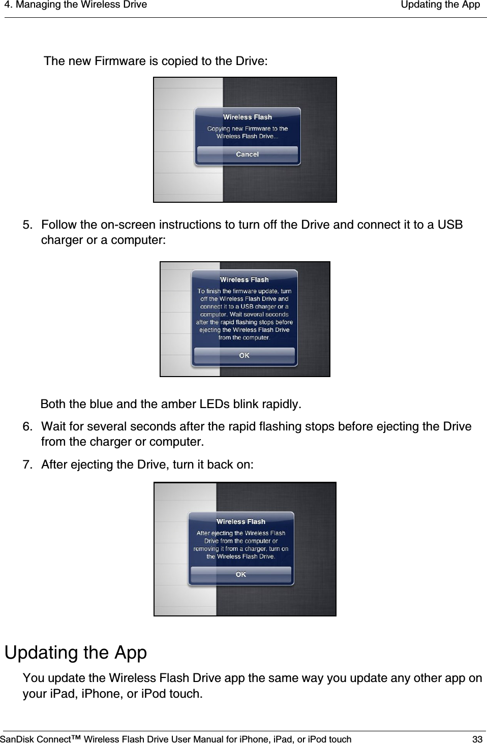 4. Managing the Wireless Drive  Updating the AppSanDisk Connect™ Wireless Flash Drive User Manual for iPhone, iPad, or iPod touch 33 The new Firmware is copied to the Drive:5. Follow the on-screen instructions to turn off the Drive and connect it to a USB charger or a computer:Both the blue and the amber LEDs blink rapidly. 6. Wait for several seconds after the rapid flashing stops before ejecting the Drive from the charger or computer.7. After ejecting the Drive, turn it back on:Updating the AppYou update the Wireless Flash Drive app the same way you update any other app on your iPad, iPhone, or iPod touch.