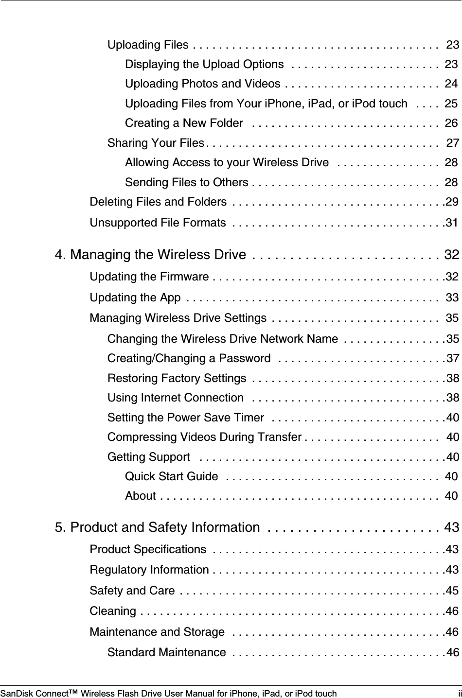 SanDisk Connect™ Wireless Flash Drive User Manual for iPhone, iPad, or iPod touch iiUploading Files . . . . . . . . . . . . . . . . . . . . . . . . . . . . . . . . . . . . . .  23Displaying the Upload Options  . . . . . . . . . . . . . . . . . . . . . . .  23Uploading Photos and Videos . . . . . . . . . . . . . . . . . . . . . . . .  24Uploading Files from Your iPhone, iPad, or iPod touch   . . . .  25Creating a New Folder   . . . . . . . . . . . . . . . . . . . . . . . . . . . . .  26Sharing Your Files . . . . . . . . . . . . . . . . . . . . . . . . . . . . . . . . . . . .  27Allowing Access to your Wireless Drive   . . . . . . . . . . . . . . . .  28Sending Files to Others . . . . . . . . . . . . . . . . . . . . . . . . . . . . .  28Deleting Files and Folders  . . . . . . . . . . . . . . . . . . . . . . . . . . . . . . . . .29Unsupported File Formats  . . . . . . . . . . . . . . . . . . . . . . . . . . . . . . . . .314. Managing the Wireless Drive  . . . . . . . . . . . . . . . . . . . . . . . . . 32Updating the Firmware . . . . . . . . . . . . . . . . . . . . . . . . . . . . . . . . . . . .32Updating the App  . . . . . . . . . . . . . . . . . . . . . . . . . . . . . . . . . . . . . . .  33Managing Wireless Drive Settings  . . . . . . . . . . . . . . . . . . . . . . . . . .  35Changing the Wireless Drive Network Name  . . . . . . . . . . . . . . . .35Creating/Changing a Password  . . . . . . . . . . . . . . . . . . . . . . . . . .37Restoring Factory Settings  . . . . . . . . . . . . . . . . . . . . . . . . . . . . . .38Using Internet Connection  . . . . . . . . . . . . . . . . . . . . . . . . . . . . . .38Setting the Power Save Timer  . . . . . . . . . . . . . . . . . . . . . . . . . . .40Compressing Videos During Transfer . . . . . . . . . . . . . . . . . . . . .  40Getting Support   . . . . . . . . . . . . . . . . . . . . . . . . . . . . . . . . . . . . . .40Quick Start Guide  . . . . . . . . . . . . . . . . . . . . . . . . . . . . . . . . .  40About . . . . . . . . . . . . . . . . . . . . . . . . . . . . . . . . . . . . . . . . . . .  405. Product and Safety Information  . . . . . . . . . . . . . . . . . . . . . . . 43Product Specifications  . . . . . . . . . . . . . . . . . . . . . . . . . . . . . . . . . . . .43Regulatory Information . . . . . . . . . . . . . . . . . . . . . . . . . . . . . . . . . . . .43Safety and Care . . . . . . . . . . . . . . . . . . . . . . . . . . . . . . . . . . . . . . . . .45Cleaning . . . . . . . . . . . . . . . . . . . . . . . . . . . . . . . . . . . . . . . . . . . . . . .46Maintenance and Storage  . . . . . . . . . . . . . . . . . . . . . . . . . . . . . . . . .46Standard Maintenance  . . . . . . . . . . . . . . . . . . . . . . . . . . . . . . . . .46