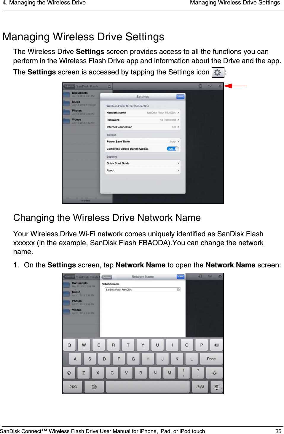 4. Managing the Wireless Drive  Managing Wireless Drive SettingsSanDisk Connect™ Wireless Flash Drive User Manual for iPhone, iPad, or iPod touch 35Managing Wireless Drive SettingsThe Wireless Drive Settings screen provides access to all the functions you can perform in the Wireless Flash Drive app and information about the Drive and the app. The Settings screen is accessed by tapping the Settings icon  :Changing the Wireless Drive Network NameYour Wireless Drive Wi-Fi network comes uniquely identified as SanDisk Flash xxxxxx (in the example, SanDisk Flash FBAODA).You can change the network name.1. On the Settings screen, tap Network Name to open the Network Name screen: