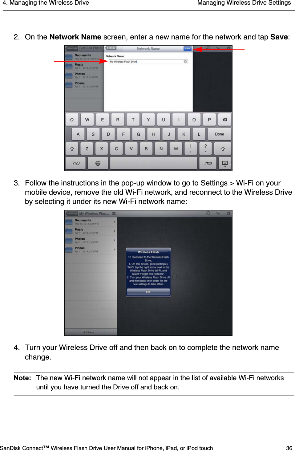 4. Managing the Wireless Drive  Managing Wireless Drive SettingsSanDisk Connect™ Wireless Flash Drive User Manual for iPhone, iPad, or iPod touch 362. On the Network Name screen, enter a new name for the network and tap Save:3. Follow the instructions in the pop-up window to go to Settings &gt; Wi-Fi on your mobile device, remove the old Wi-Fi network, and reconnect to the Wireless Drive by selecting it under its new Wi-Fi network name:4. Turn your Wireless Drive off and then back on to complete the network name change.Note: The new Wi-Fi network name will not appear in the list of available Wi-Fi networks until you have turned the Drive off and back on.