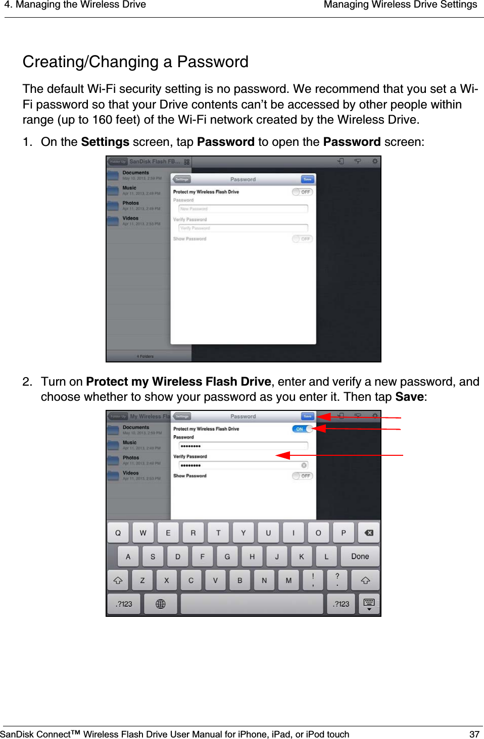 4. Managing the Wireless Drive  Managing Wireless Drive SettingsSanDisk Connect™ Wireless Flash Drive User Manual for iPhone, iPad, or iPod touch 37Creating/Changing a PasswordThe default Wi-Fi security setting is no password. We recommend that you set a Wi-Fi password so that your Drive contents can’t be accessed by other people within range (up to 160 feet) of the Wi-Fi network created by the Wireless Drive.1. On the Settings screen, tap Password to open the Password screen:2. Turn on Protect my Wireless Flash Drive, enter and verify a new password, and choose whether to show your password as you enter it. Then tap Save: