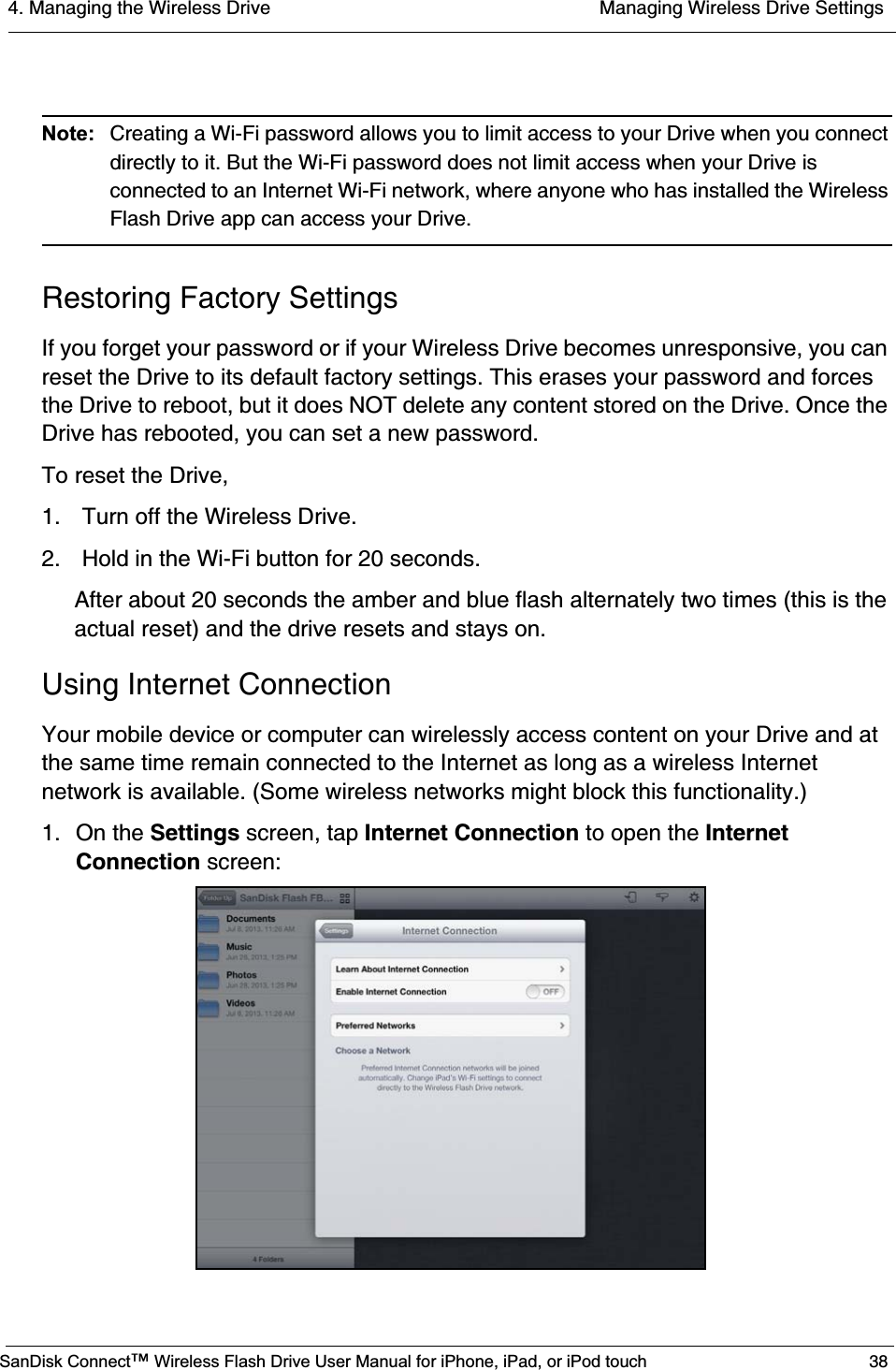 4. Managing the Wireless Drive  Managing Wireless Drive SettingsSanDisk Connect™ Wireless Flash Drive User Manual for iPhone, iPad, or iPod touch 38Note: Creating a Wi-Fi password allows you to limit access to your Drive when you connect directly to it. But the Wi-Fi password does not limit access when your Drive is connected to an Internet Wi-Fi network, where anyone who has installed the Wireless Flash Drive app can access your Drive.Restoring Factory SettingsIf you forget your password or if your Wireless Drive becomes unresponsive, you can reset the Drive to its default factory settings. This erases your password and forces the Drive to reboot, but it does NOT delete any content stored on the Drive. Once the Drive has rebooted, you can set a new password.To reset the Drive,1.  Turn off the Wireless Drive.2.  Hold in the Wi-Fi button for 20 seconds.After about 20 seconds the amber and blue flash alternately two times (this is the actual reset) and the drive resets and stays on.Using Internet ConnectionYour mobile device or computer can wirelessly access content on your Drive and at the same time remain connected to the Internet as long as a wireless Internet network is available. (Some wireless networks might block this functionality.)1. On the Settings screen, tap Internet Connection to open the InternetConnection screen: