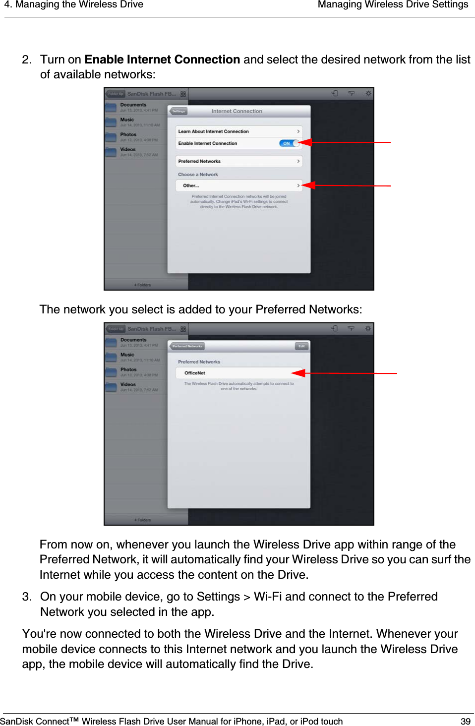 4. Managing the Wireless Drive  Managing Wireless Drive SettingsSanDisk Connect™ Wireless Flash Drive User Manual for iPhone, iPad, or iPod touch 392. Turn on Enable Internet Connection and select the desired network from the list of available networks:The network you select is added to your Preferred Networks:From now on, whenever you launch the Wireless Drive app within range of the Preferred Network, it will automatically find your Wireless Drive so you can surf the Internet while you access the content on the Drive.3. On your mobile device, go to Settings &gt; Wi-Fi and connect to the Preferred Network you selected in the app.You&apos;re now connected to both the Wireless Drive and the Internet. Whenever your mobile device connects to this Internet network and you launch the Wireless Drive app, the mobile device will automatically find the Drive.