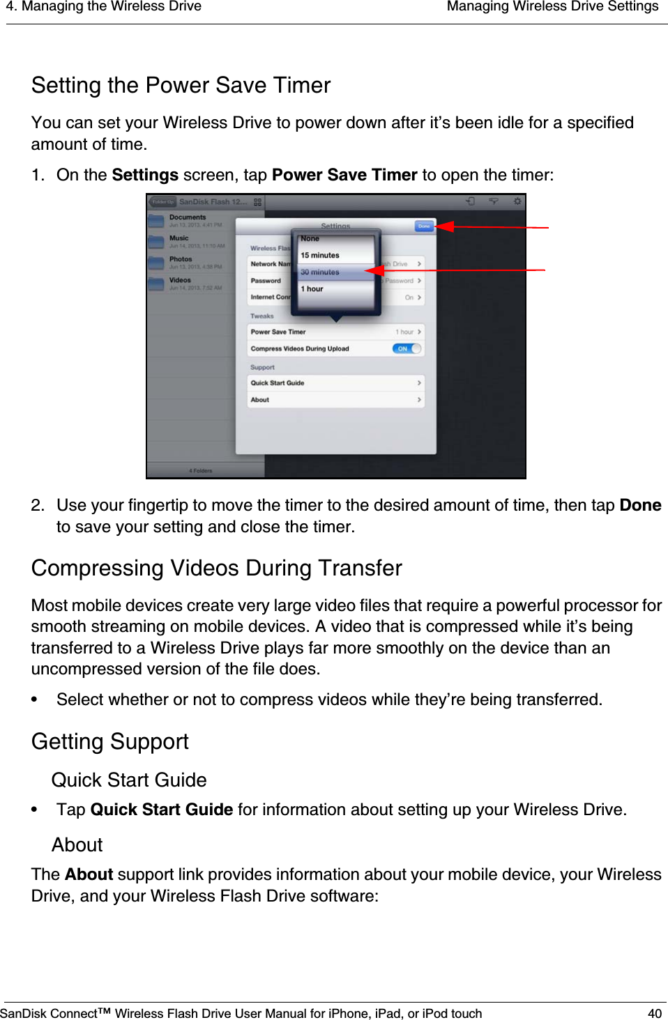 4. Managing the Wireless Drive  Managing Wireless Drive SettingsSanDisk Connect™ Wireless Flash Drive User Manual for iPhone, iPad, or iPod touch 40Setting the Power Save TimerYou can set your Wireless Drive to power down after it’s been idle for a specified amount of time.1. On the Settings screen, tap Power Save Timer to open the timer:2. Use your fingertip to move the timer to the desired amount of time, then tap Doneto save your setting and close the timer.Compressing Videos During TransferMost mobile devices create very large video files that require a powerful processor for smooth streaming on mobile devices. A video that is compressed while it’s being transferred to a Wireless Drive plays far more smoothly on the device than an uncompressed version of the file does.• Select whether or not to compress videos while they’re being transferred. Getting SupportQuick Start Guide• Tap Quick Start Guide for information about setting up your Wireless Drive.AboutThe About support link provides information about your mobile device, your Wireless Drive, and your Wireless Flash Drive software:
