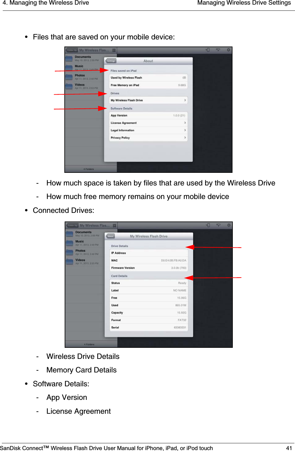 4. Managing the Wireless Drive  Managing Wireless Drive SettingsSanDisk Connect™ Wireless Flash Drive User Manual for iPhone, iPad, or iPod touch 41• Files that are saved on your mobile device:- How much space is taken by files that are used by the Wireless Drive- How much free memory remains on your mobile device• Connected Drives:- Wireless Drive Details- Memory Card Details• Software Details:- App Version- License Agreement