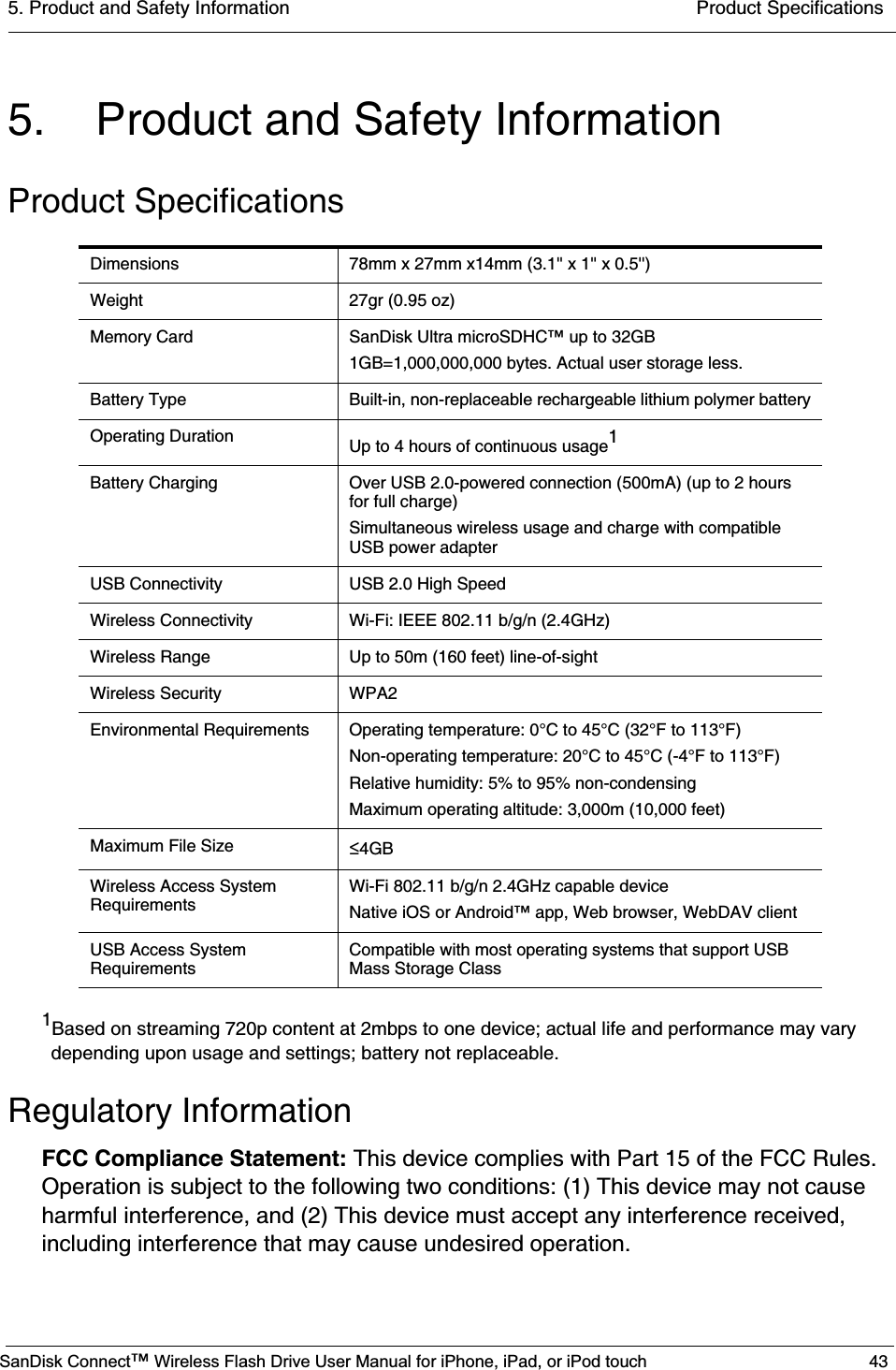 5. Product and Safety Information  Product SpecificationsSanDisk Connect™ Wireless Flash Drive User Manual for iPhone, iPad, or iPod touch 435. Product and Safety InformationProduct Specifications1Based on streaming 720p content at 2mbps to one device; actual life and performance may vary depending upon usage and settings; battery not replaceable.Regulatory InformationFCC Compliance Statement: This device complies with Part 15 of the FCC Rules. Operation is subject to the following two conditions: (1) This device may not cause harmful interference, and (2) This device must accept any interference received, including interference that may cause undesired operation. Dimensions 78mm x 27mm x14mm (3.1&apos;&apos; x 1&apos;&apos; x 0.5&apos;&apos;)Weight 27gr (0.95 oz) Memory Card SanDisk Ultra microSDHC™ up to 32GB1GB=1,000,000,000 bytes. Actual user storage less.Battery Type Built-in, non-replaceable rechargeable lithium polymer batteryOperating Duration Up to 4 hours of continuous usage1Battery Charging Over USB 2.0-powered connection (500mA) (up to 2 hours for full charge)Simultaneous wireless usage and charge with compatible USB power adapterUSB Connectivity USB 2.0 High SpeedWireless Connectivity Wi-Fi: IEEE 802.11 b/g/n (2.4GHz)Wireless Range Up to 50m (160 feet) line-of-sightWireless Security WPA2Environmental Requirements Operating temperature: 0°C to 45°C (32°F to 113°F)Non-operating temperature: 20°C to 45°C (-4°F to 113°F)Relative humidity: 5% to 95% non-condensingMaximum operating altitude: 3,000m (10,000 feet)Maximum File Size ч4GBWireless Access System RequirementsWi-Fi 802.11 b/g/n 2.4GHz capable deviceNative iOS or Android™ app, Web browser, WebDAV clientUSB Access System RequirementsCompatible with most operating systems that support USB Mass Storage Class