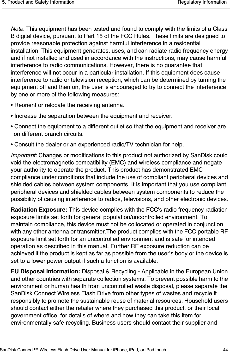 5. Product and Safety Information  Regulatory InformationSanDisk Connect™ Wireless Flash Drive User Manual for iPhone, iPad, or iPod touch 44Note: This equipment has been tested and found to comply with the limits of a Class B digital device, pursuant to Part 15 of the FCC Rules. These limits are designed to provide reasonable protection against harmful interference in a residential installation. This equipment generates, uses, and can radiate radio frequency energy and if not installed and used in accordance with the instructions, may cause harmful interference to radio communications. However, there is no guarantee that interference will not occur in a particular installation. If this equipment does cause interference to radio or television reception, which can be determined by turning the equipment off and then on, the user is encouraged to try to connect the interference by one or more of the following measures:• Reorient or relocate the receiving antenna.• Increase the separation between the equipment and receiver.• Connect the equipment to a different outlet so that the equipment and receiver are on different branch circuits.• Consult the dealer or an experienced radio/TV technician for help. Important: Changes or modifications to this product not authorized by SanDisk could void the electromagnetic compatibility (EMC) and wireless compliance and negate your authority to operate the product. This product has demonstrated EMC compliance under conditions that include the use of compliant peripheral devices and shielded cables between system components. It is important that you use compliant peripheral devices and shielded cables between system components to reduce the possibility of causing interference to radios, televisions, and other electronic devices.Radiation Exposure: This device complies with the FCC&apos;s radio frequency radiation exposure limits set forth for general population/uncontrolled environment. To maintain compliance, this device must not be collocated or operated in conjunction with any other antenna or transmitter.The product complies with the FCC portable RF exposure limit set forth for an uncontrolled environment and is safe for intended operation as described in this manual. Further RF exposure reduction can be achieved if the product is kept as far as possible from the user’s body or the device is set to a lower power output if such a function is available.EU Disposal Information: Disposal &amp; Recycling - Applicable in the European Union and other countries with separate collection systems. To prevent possible harm to the environment or human health from uncontrolled waste disposal, please separate the SanDisk Connect Wireless Flash Drive from other types of wastes and recycle it responsibly to promote the sustainable reuse of material resources. Household users should contact either the retailer where they purchased this product, or their local government office, for details of where and how they can take this item for environmentally safe recycling. Business users should contact their supplier and 