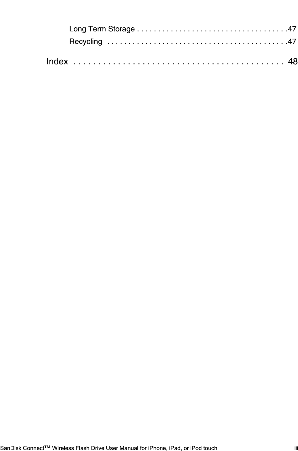 SanDisk Connect™ Wireless Flash Drive User Manual for iPhone, iPad, or iPod touch iiiLong Term Storage . . . . . . . . . . . . . . . . . . . . . . . . . . . . . . . . . . . .47Recycling  . . . . . . . . . . . . . . . . . . . . . . . . . . . . . . . . . . . . . . . . . . .47Index  . . . . . . . . . . . . . . . . . . . . . . . . . . . . . . . . . . . . . . . . . . .  48