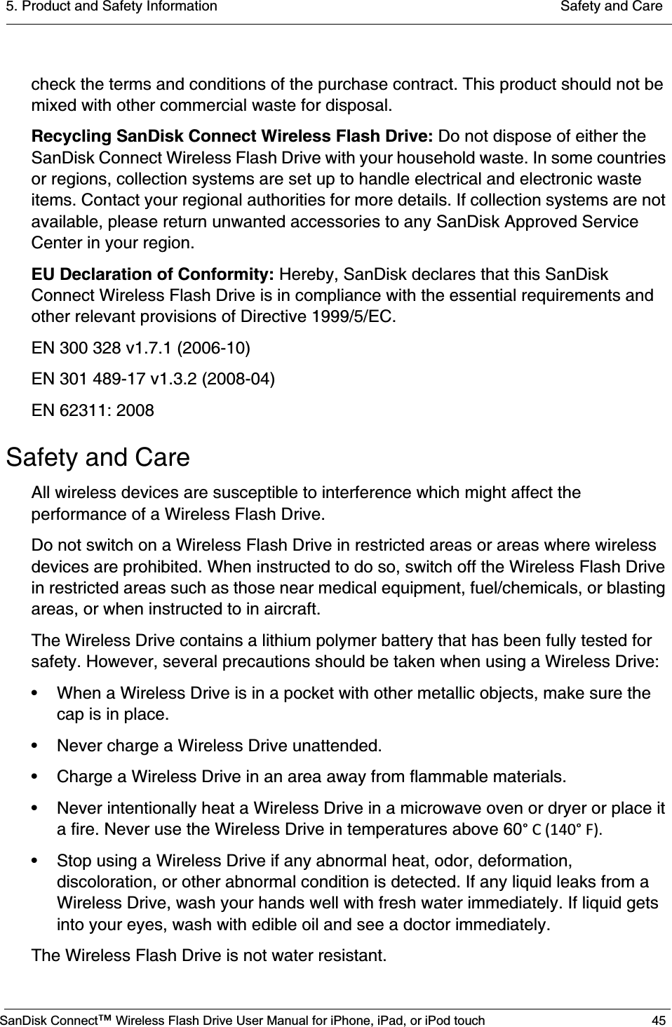 5. Product and Safety Information  Safety and CareSanDisk Connect™ Wireless Flash Drive User Manual for iPhone, iPad, or iPod touch 45check the terms and conditions of the purchase contract. This product should not be mixed with other commercial waste for disposal.Recycling SanDisk Connect Wireless Flash Drive: Do not dispose of either the SanDisk Connect Wireless Flash Drive with your household waste. In some countries or regions, collection systems are set up to handle electrical and electronic waste items. Contact your regional authorities for more details. If collection systems are not available, please return unwanted accessories to any SanDisk Approved Service Center in your region.EU Declaration of Conformity: Hereby, SanDisk declares that this SanDisk Connect Wireless Flash Drive is in compliance with the essential requirements and other relevant provisions of Directive 1999/5/EC.EN 300 328 v1.7.1 (2006-10)EN 301 489-17 v1.3.2 (2008-04)EN 62311: 2008Safety and CareAll wireless devices are susceptible to interference which might affect the performance of a Wireless Flash Drive.Do not switch on a Wireless Flash Drive in restricted areas or areas where wireless devices are prohibited. When instructed to do so, switch off the Wireless Flash Drive in restricted areas such as those near medical equipment, fuel/chemicals, or blasting areas, or when instructed to in aircraft.The Wireless Drive contains a lithium polymer battery that has been fully tested for safety. However, several precautions should be taken when using a Wireless Drive:• When a Wireless Drive is in a pocket with other metallic objects, make sure the cap is in place.• Never charge a Wireless Drive unattended.• Charge a Wireless Drive in an area away from flammable materials.• Never intentionally heat a Wireless Drive in a microwave oven or dryer or place it a fire. Never use the Wireless Drive in temperatures above 60°C(140°F).• Stop using a Wireless Drive if any abnormal heat, odor, deformation, discoloration, or other abnormal condition is detected. If any liquid leaks from a Wireless Drive, wash your hands well with fresh water immediately. If liquid gets into your eyes, wash with edible oil and see a doctor immediately.The Wireless Flash Drive is not water resistant.