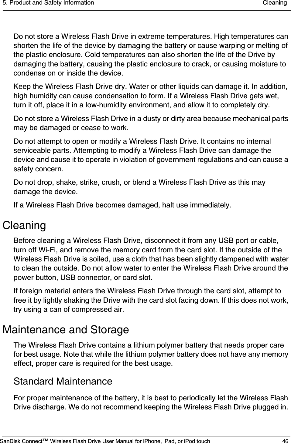 5. Product and Safety Information  CleaningSanDisk Connect™ Wireless Flash Drive User Manual for iPhone, iPad, or iPod touch 46Do not store a Wireless Flash Drive in extreme temperatures. High temperatures can shorten the life of the device by damaging the battery or cause warping or melting of the plastic enclosure. Cold temperatures can also shorten the life of the Drive by damaging the battery, causing the plastic enclosure to crack, or causing moisture to condense on or inside the device.Keep the Wireless Flash Drive dry. Water or other liquids can damage it. In addition, high humidity can cause condensation to form. If a Wireless Flash Drive gets wet, turn it off, place it in a low-humidity environment, and allow it to completely dry.Do not store a Wireless Flash Drive in a dusty or dirty area because mechanical parts may be damaged or cease to work.Do not attempt to open or modify a Wireless Flash Drive. It contains no internal serviceable parts. Attempting to modify a Wireless Flash Drive can damage the device and cause it to operate in violation of government regulations and can cause a safety concern.Do not drop, shake, strike, crush, or blend a Wireless Flash Drive as this may damage the device.If a Wireless Flash Drive becomes damaged, halt use immediately.CleaningBefore cleaning a Wireless Flash Drive, disconnect it from any USB port or cable, turn off Wi-Fi, and remove the memory card from the card slot. If the outside of the Wireless Flash Drive is soiled, use a cloth that has been slightly dampened with water to clean the outside. Do not allow water to enter the Wireless Flash Drive around the power button, USB connector, or card slot.If foreign material enters the Wireless Flash Drive through the card slot, attempt to free it by lightly shaking the Drive with the card slot facing down. If this does not work, try using a can of compressed air.Maintenance and StorageThe Wireless Flash Drive contains a lithium polymer battery that needs proper care for best usage. Note that while the lithium polymer battery does not have any memory effect, proper care is required for the best usage.Standard MaintenanceFor proper maintenance of the battery, it is best to periodically let the Wireless Flash Drive discharge. We do not recommend keeping the Wireless Flash Drive plugged in. 