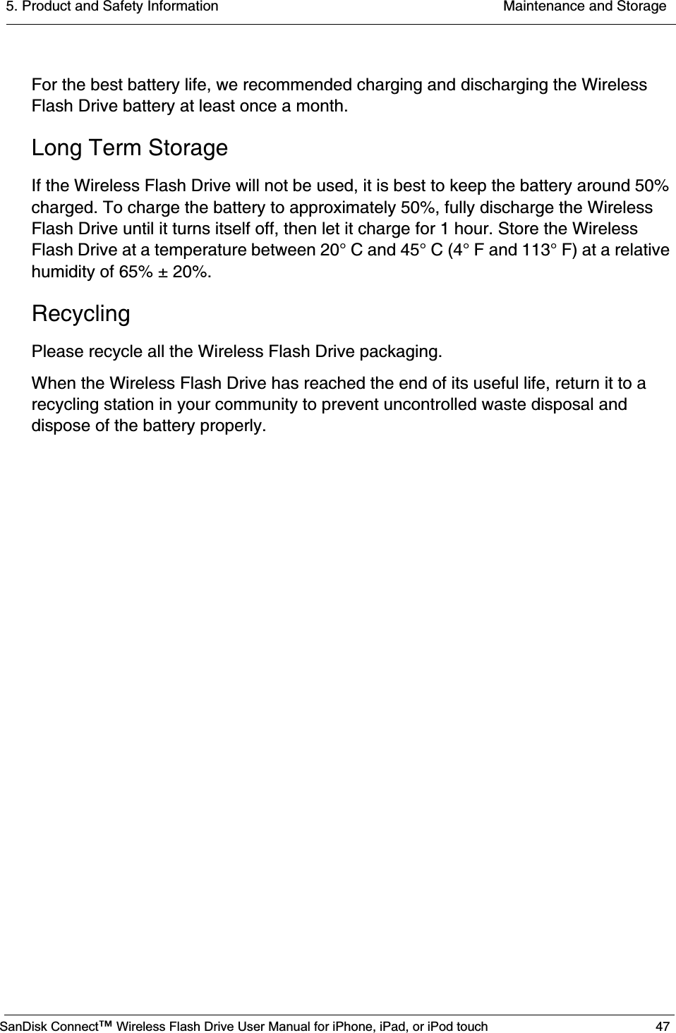 5. Product and Safety Information  Maintenance and StorageSanDisk Connect™ Wireless Flash Drive User Manual for iPhone, iPad, or iPod touch 47For the best battery life, we recommended charging and discharging the Wireless Flash Drive battery at least once a month.Long Term StorageIf the Wireless Flash Drive will not be used, it is best to keep the battery around 50% charged. To charge the battery to approximately 50%, fully discharge the Wireless Flash Drive until it turns itself off, then let it charge for 1 hour. Store the Wireless Flash Drive at a temperature between 20° C and 45° C (4° F and 113° F) at a relative humidity of 65% ± 20%.RecyclingPlease recycle all the Wireless Flash Drive packaging.When the Wireless Flash Drive has reached the end of its useful life, return it to a recycling station in your community to prevent uncontrolled waste disposal and dispose of the battery properly.