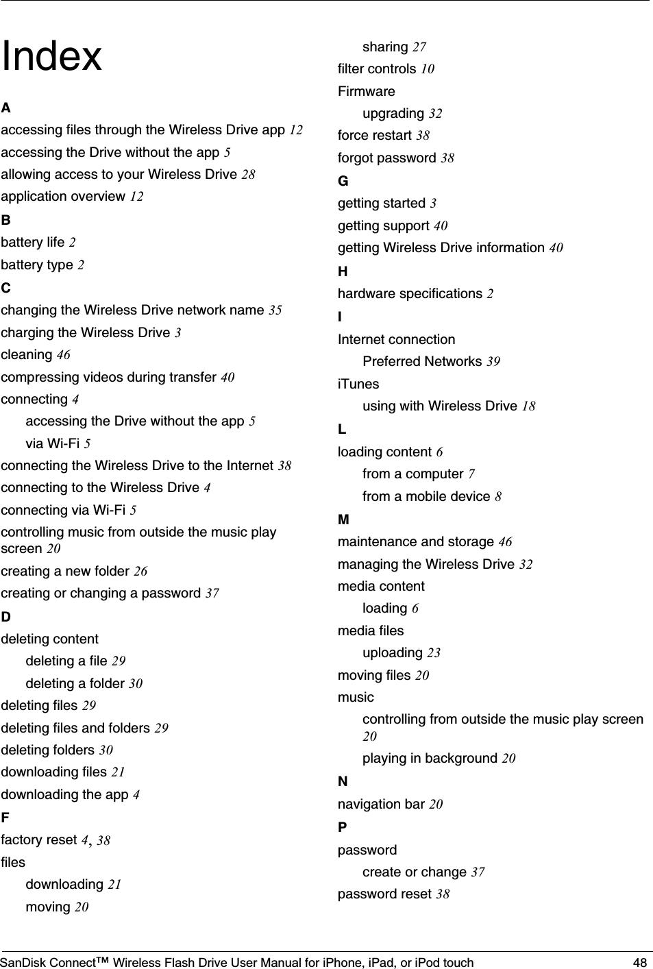 SanDisk Connect™ Wireless Flash Drive User Manual for iPhone, iPad, or iPod touch 48IndexAaccessing files through the Wireless Drive app 12accessing the Drive without the app 5allowing access to your Wireless Drive 28application overview 12Bbattery life 2battery type 2Cchanging the Wireless Drive network name 35charging the Wireless Drive 3cleaning 46compressing videos during transfer 40connecting 4accessing the Drive without the app 5via Wi-Fi 5connecting the Wireless Drive to the Internet 38connecting to the Wireless Drive 4connecting via Wi-Fi 5controlling music from outside the music play screen 20creating a new folder 26creating or changing a password 37Ddeleting contentdeleting a file 29deleting a folder 30deleting files 29deleting files and folders 29deleting folders 30downloading files 21downloading the app 4Ffactory reset 4,38filesdownloading 21moving 20sharing 27filter controls 10Firmwareupgrading 32force restart 38forgot password 38Ggetting started 3getting support 40getting Wireless Drive information 40Hhardware specifications 2IInternet connectionPreferred Networks 39iTunesusing with Wireless Drive 18Lloading content 6from a computer 7from a mobile device 8Mmaintenance and storage 46managing the Wireless Drive 32media contentloading 6media filesuploading 23moving files 20musiccontrolling from outside the music play screen20playing in background 20Nnavigation bar 20Ppasswordcreate or change 37password reset 38
