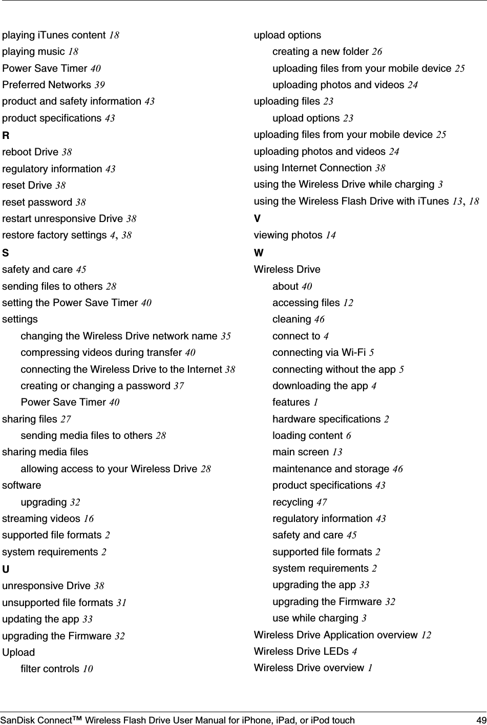 SanDisk Connect™ Wireless Flash Drive User Manual for iPhone, iPad, or iPod touch 49playing iTunes content 18playing music 18Power Save Timer 40Preferred Networks 39product and safety information 43product specifications 43Rreboot Drive 38regulatory information 43reset Drive 38reset password 38restart unresponsive Drive 38restore factory settings 4,38Ssafety and care 45sending files to others 28setting the Power Save Timer 40settingschanging the Wireless Drive network name 35compressing videos during transfer 40connecting the Wireless Drive to the Internet 38creating or changing a password 37Power Save Timer 40sharing files 27sending media files to others 28sharing media filesallowing access to your Wireless Drive 28softwareupgrading 32streaming videos 16supported file formats 2system requirements 2Uunresponsive Drive 38unsupported file formats 31updating the app 33upgrading the Firmware 32Uploadfilter controls 10upload optionscreating a new folder 26uploading files from your mobile device 25uploading photos and videos 24uploading files 23upload options 23uploading files from your mobile device 25uploading photos and videos 24using Internet Connection 38using the Wireless Drive while charging 3using the Wireless Flash Drive with iTunes 13,18Vviewing photos 14WWireless Driveabout 40accessing files 12cleaning 46connect to 4connecting via Wi-Fi 5connecting without the app 5downloading the app 4features 1hardware specifications 2loading content 6main screen 13maintenance and storage 46product specifications 43recycling 47regulatory information 43safety and care 45supported file formats 2system requirements 2upgrading the app 33upgrading the Firmware 32use while charging 3Wireless Drive Application overview 12Wireless Drive LEDs 4Wireless Drive overview 1