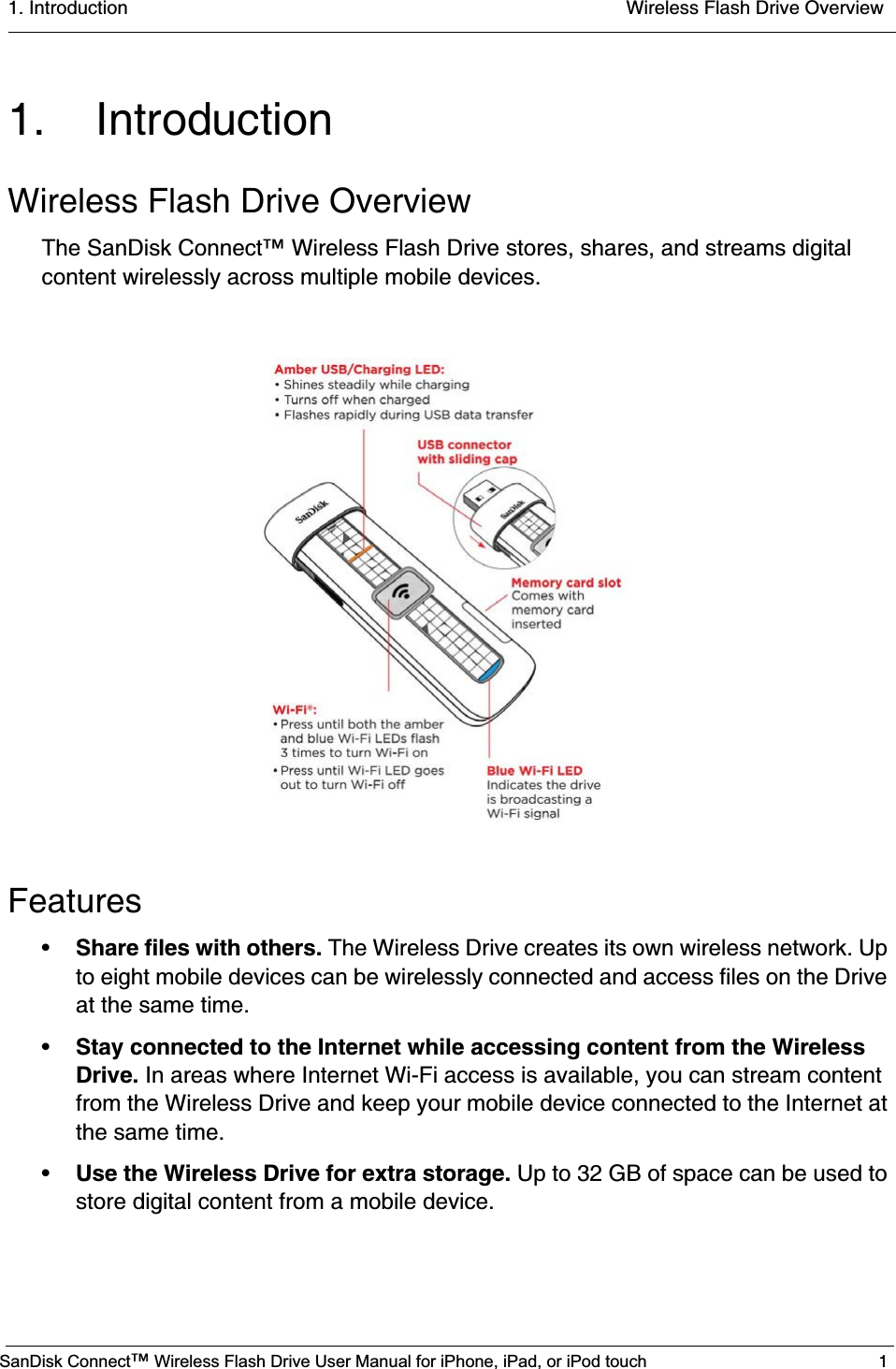 1. Introduction  Wireless Flash Drive OverviewSanDisk Connect™ Wireless Flash Drive User Manual for iPhone, iPad, or iPod touch 11. IntroductionWireless Flash Drive OverviewThe SanDisk Connect™ Wireless Flash Drive stores, shares, and streams digital content wirelessly across multiple mobile devices.Features•Share files with others. The Wireless Drive creates its own wireless network. Up to eight mobile devices can be wirelessly connected and access files on the Drive at the same time.•Stay connected to the Internet while accessing content from the Wireless Drive. In areas where Internet Wi-Fi access is available, you can stream content from the Wireless Drive and keep your mobile device connected to the Internet at the same time. •Use the Wireless Drive for extra storage. Up to 32 GB of space can be used to store digital content from a mobile device. 