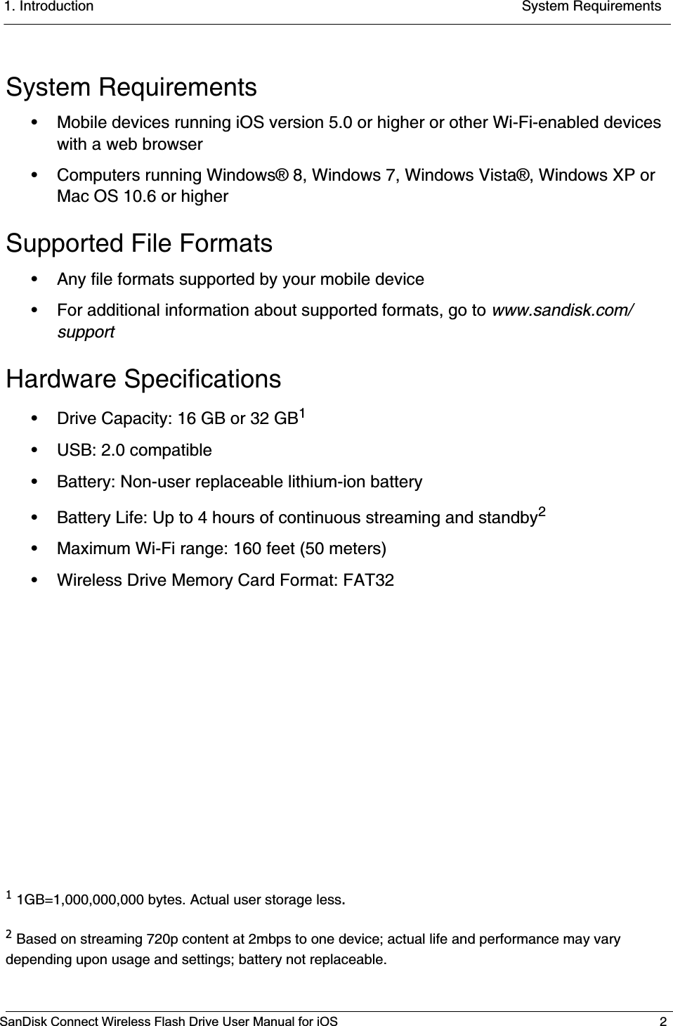 1. Introduction System RequirementsSanDisk Connect Wireless Flash Drive User Manual for iOS 2System Requirements• Mobile devices running iOS version 5.0 or higher or other Wi-Fi-enabled devices with a web browser• Computers running Windows® 8, Windows 7, Windows Vista®, Windows XP or Mac OS 10.6 or higherSupported File Formats• Any file formats supported by your mobile device• For additional information about supported formats, go to www.sandisk.com/supportHardware Specifications• Drive Capacity: 16 GB or 32 GB1• USB: 2.0 compatible • Battery: Non-user replaceable lithium-ion battery• Battery Life: Up to 4 hours of continuous streaming and standby2• Maximum Wi-Fi range: 160 feet (50 meters)• Wireless Drive Memory Card Format: FAT3211GB=1,000,000,000 bytes. Actual user storage less.2Based on streaming 720p content at 2mbps to one device; actual life and performance may vary depending upon usage and settings; battery not replaceable.