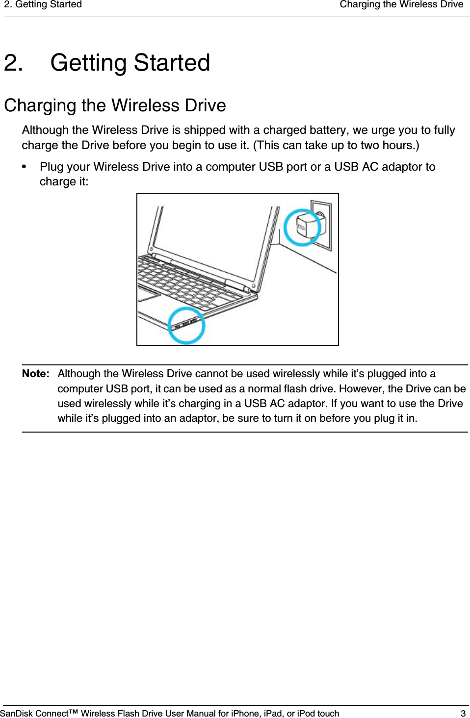 2. Getting Started  Charging the Wireless DriveSanDisk Connect™ Wireless Flash Drive User Manual for iPhone, iPad, or iPod touch 32. Getting StartedCharging the Wireless DriveAlthough the Wireless Drive is shipped with a charged battery, we urge you to fully charge the Drive before you begin to use it. (This can take up to two hours.) • Plug your Wireless Drive into a computer USB port or a USB AC adaptor to charge it:Note: Although the Wireless Drive cannot be used wirelessly while it’s plugged into a computer USB port, it can be used as a normal flash drive. However, the Drive can be used wirelessly while it’s charging in a USB AC adaptor. If you want to use the Drive while it’s plugged into an adaptor, be sure to turn it on before you plug it in. 