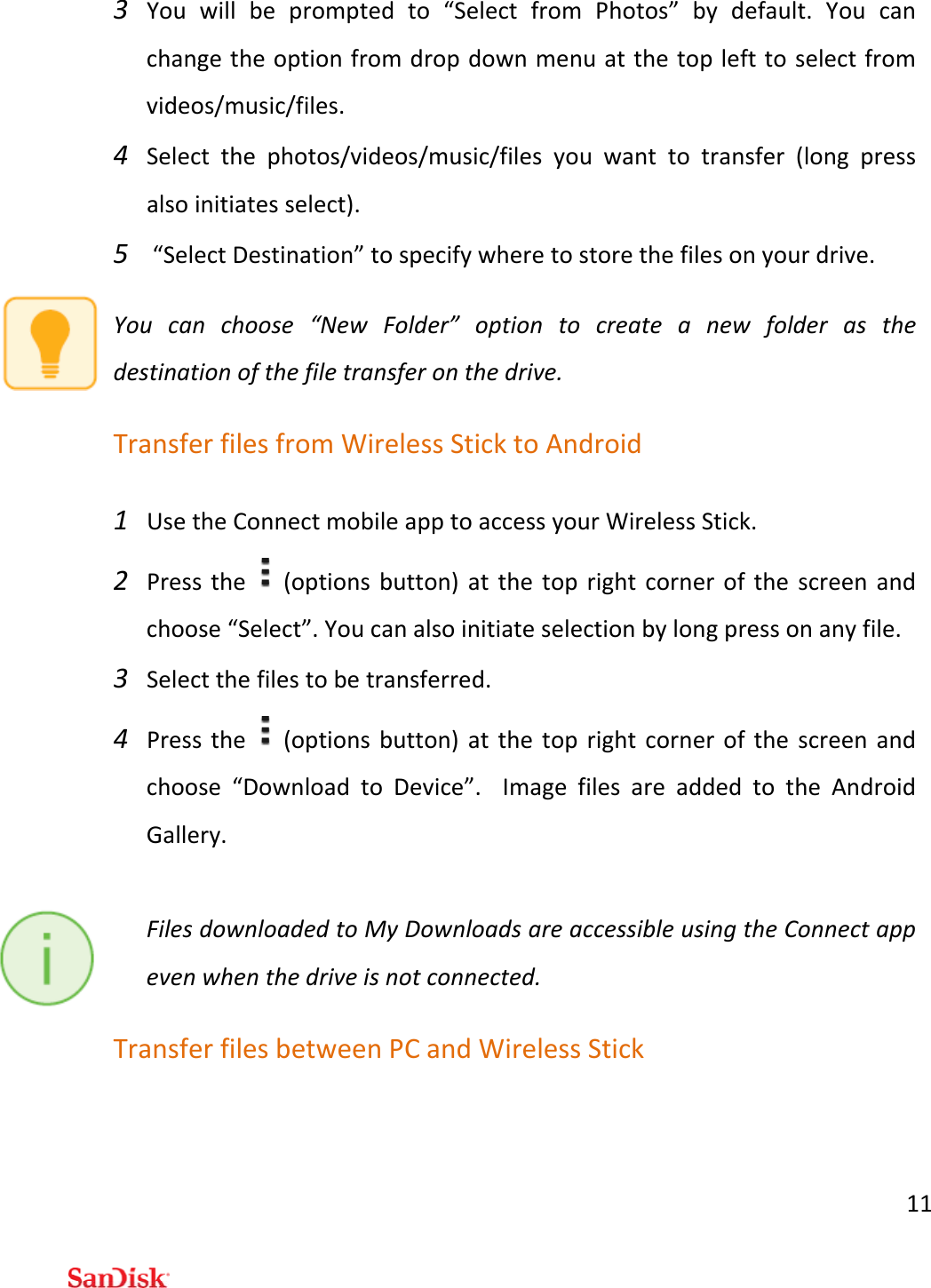 113 Youwillbepromptedto“SelectfromPhotos”bydefault.Youcanchangetheoptionfromdropdownmenuatthetoplefttoselectfromvideos/music/files.4 Selectthephotos/videos/music/filesyouwanttotransfer(longpressalsoinitiatesselect).5 “SelectDestination”tospecifywheretostorethefilesonyourdrive.Youcanchoose“NewFolder”optiontocreateanewfolderasthedestinationofthefiletransferonthedrive.TransferfilesfromWirelessSticktoAndroid1 UsetheConnectmobileapptoaccessyourWirelessStick.2 Pressthe(optionsbutton)atthetoprightcornerofthescreenandchoose“Select”.Youcanalsoinitiateselectionbylongpressonanyfile.3 Selectthefilestobetransferred.4 Pressthe(optionsbutton)atthetoprightcornerofthescreenandchoose“DownloadtoDevice”.ImagefilesareaddedtotheAndroidGallery.FilesdownloadedtoMyDownloadsareaccessibleusingtheConnectappevenwhenthedriveisnotconnected.TransferfilesbetweenPCandWirelessStick