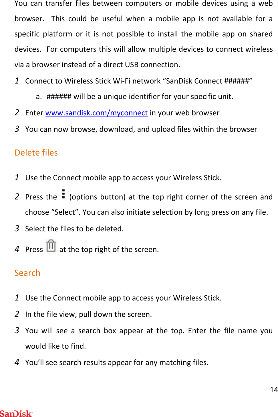 14Youcantransferfilesbetweencomputersormobiledevicesusingawebbrowser.Thiscouldbeusefulwhenamobileappisnotavailableforaspecificplatformoritisnotpossibletoinstallthemobileapponshareddevices.ForcomputersthiswillallowmultipledevicestoconnectwirelessviaabrowserinsteadofadirectUSBconnection.1 ConnecttoWirelessStickWi‐Finetwork“SanDiskConnect######”a. ######willbeauniqueidentifierforyourspecificunit.2 Enterwww.sandisk.com/myconnectinyourwebbrowser3 Youcannowbrowse,download,anduploadfileswithinthebrowserDeletefiles1 UsetheConnectmobileapptoaccessyourWirelessStick.2 Pressthe(optionsbutton)atthetoprightcornerofthescreenandchoose“Select”.Youcanalsoinitiateselectionbylongpressonanyfile.3 Selectthefilestobedeleted.4 Pressatthetoprightofthescreen.Search1 UsetheConnectmobileapptoaccessyourWirelessStick.2 Inthefileview,pulldownthescreen.3 Youwillseeasearchboxappearatthetop.Enterthefilenameyouwouldliketofind.4 You’llseesearchresultsappearforanymatchingfiles.