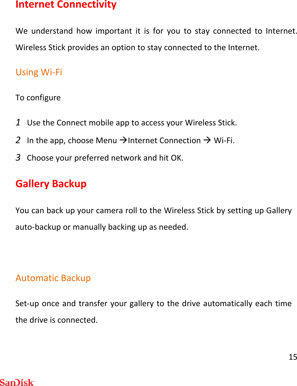 15InternetConnectivityWeunderstandhowimportantitisforyoutostayconnectedtoInternet.WirelessStickprovidesanoptiontostayconnectedtotheInternet.UsingWi‐FiToconfigure1 UsetheConnectmobileapptoaccessyourWirelessStick.2 Intheapp,chooseMenuInternetConnectionWi‐Fi.3 ChooseyourpreferrednetworkandhitOK.GalleryBackupYoucanbackupyourcamerarolltotheWirelessStickbysettingupGalleryauto‐backupormanuallybackingupasneeded.AutomaticBackupSet‐uponceandtransferyourgallerytothedriveautomaticallyeachtimethedriveisconnected.