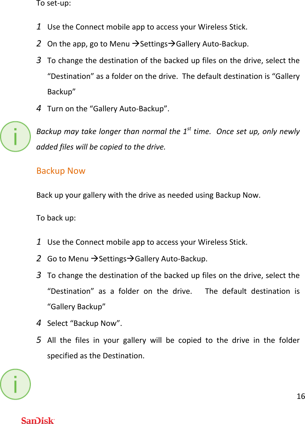 16Toset‐up:1 UsetheConnectmobileapptoaccessyourWirelessStick.2 Ontheapp,gotoMenuSettingsGalleryAuto‐Backup.3 Tochangethedestinationofthebackedupfilesonthedrive,selectthe“Destination”asafolderonthedrive.Thedefaultdestinationis“GalleryBackup”4 Turnonthe“GalleryAuto‐Backup”.Backupmaytakelongerthannormalthe1sttime.Oncesetup,onlynewlyaddedfileswillbecopiedtothedrive.BackupNowBackupyourgallerywiththedriveasneededusingBackupNow.Tobackup:1 UsetheConnectmobileapptoaccessyourWirelessStick.2 GotoMenuSettingsGalleryAuto‐Backup.3 Tochangethedestinationofthebackedupfilesonthedrive,selectthe“Destination”asafolderonthedrive.Thedefaultdestinationis“GalleryBackup”4 Select“BackupNow”.5 AllthefilesinyourgallerywillbecopiedtothedriveinthefolderspecifiedastheDestination.