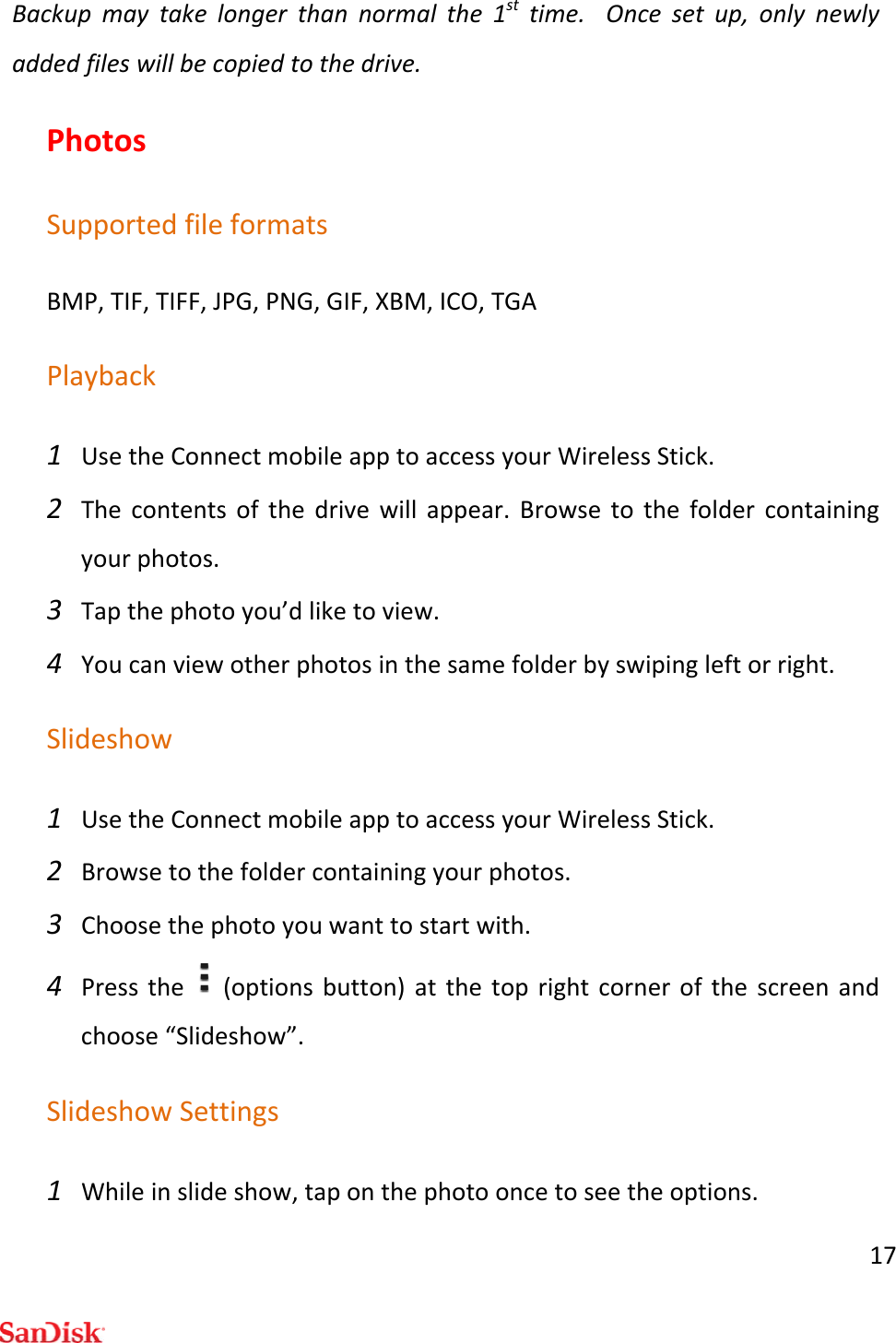 17Backupmaytakelongerthannormalthe1sttime.Oncesetup,onlynewlyaddedfileswillbecopiedtothedrive.PhotosSupportedfileformatsBMP,TIF,TIFF,JPG,PNG,GIF,XBM,ICO,TGAPlayback1 UsetheConnectmobileapptoaccessyourWirelessStick.2 Thecontentsofthedrivewillappear.Browsetothefoldercontainingyourphotos.3 Tapthephotoyou’dliketoview.4 Youcanviewotherphotosinthesamefolderbyswipingleftorright.Slideshow1 UsetheConnectmobileapptoaccessyourWirelessStick.2 Browsetothefoldercontainingyourphotos.3 Choosethephotoyouwanttostartwith.4 Pressthe(optionsbutton)atthetoprightcornerofthescreenandchoose“Slideshow”.SlideshowSettings1 Whileinslideshow,taponthephotooncetoseetheoptions.