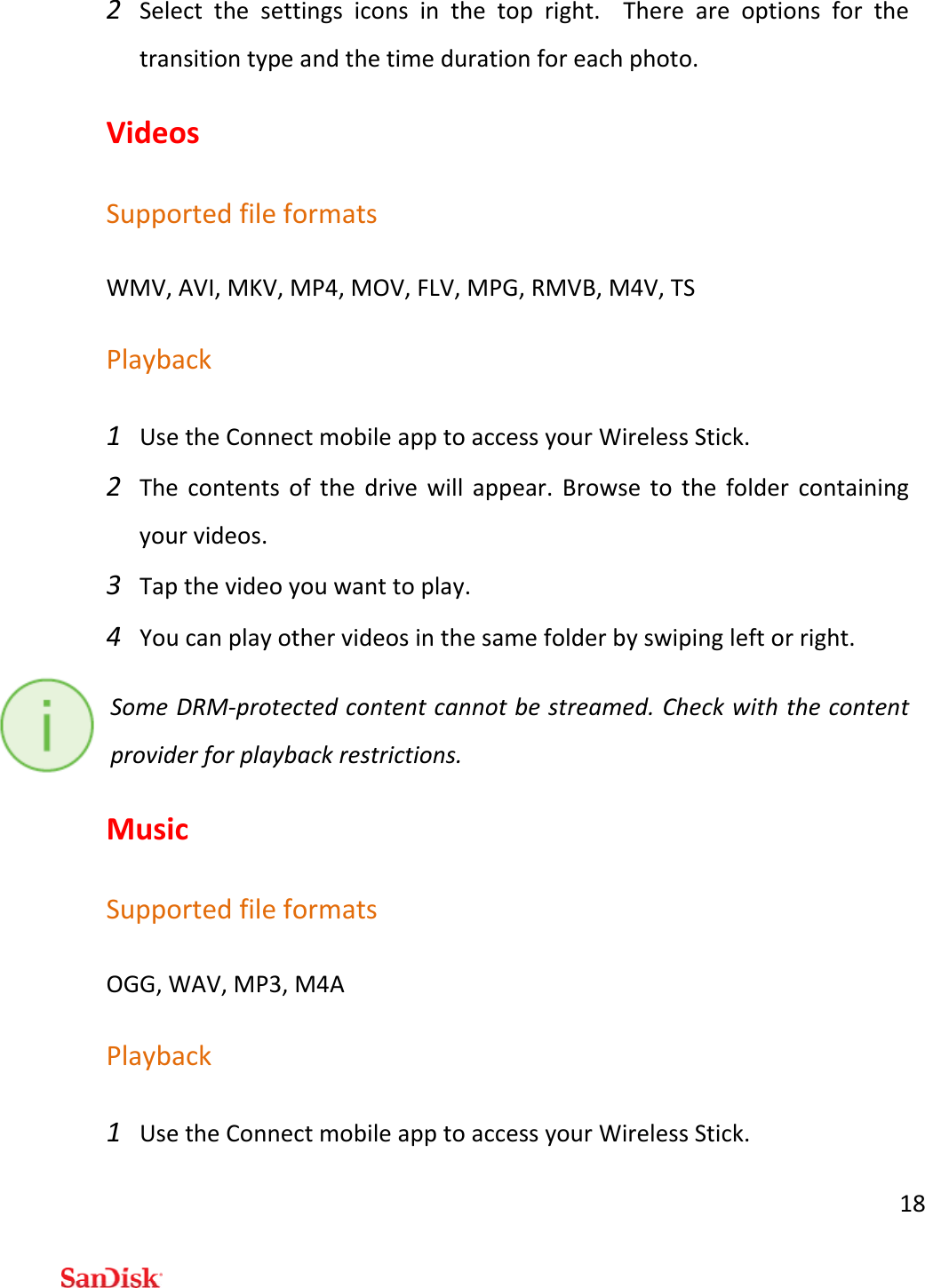 182 Selectthesettingsiconsinthetopright.Thereareoptionsforthetransitiontypeandthetimedurationforeachphoto.VideosSupportedfileformatsWMV,AVI,MKV,MP4,MOV,FLV,MPG,RMVB,M4V,TSPlayback1 UsetheConnectmobileapptoaccessyourWirelessStick.2 Thecontentsofthedrivewillappear.Browsetothefoldercontainingyourvideos.3 Tapthevideoyouwanttoplay.4 Youcanplayothervideosinthesamefolderbyswipingleftorright.SomeDRM‐protectedcontentcannotbestreamed.Checkwiththecontentproviderforplaybackrestrictions.MusicSupportedfileformatsOGG,WAV,MP3,M4APlayback1 UsetheConnectmobileapptoaccessyourWirelessStick.
