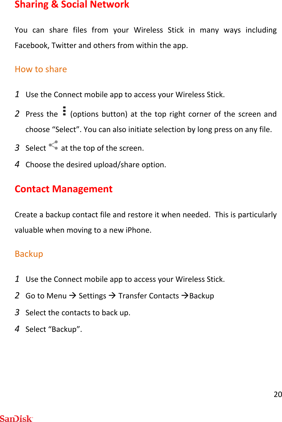 20Sharing&amp;SocialNetworkYoucansharefilesfromyourWirelessStickinmanywaysincludingFacebook,Twitterandothersfromwithintheapp.Howtoshare1 UsetheConnectmobileapptoaccessyourWirelessStick.2 Pressthe(optionsbutton)atthetoprightcornerofthescreenandchoose“Select”.Youcanalsoinitiateselectionbylongpressonanyfile.3 Selectatthetopofthescreen.4 Choosethedesiredupload/shareoption.ContactManagementCreateabackupcontactfileandrestoreitwhenneeded.ThisisparticularlyvaluablewhenmovingtoanewiPhone.Backup1 UsetheConnectmobileapptoaccessyourWirelessStick.2 GotoMenuSettingsTransferContactsBackup3 Selectthecontactstobackup.4 Select“Backup”.