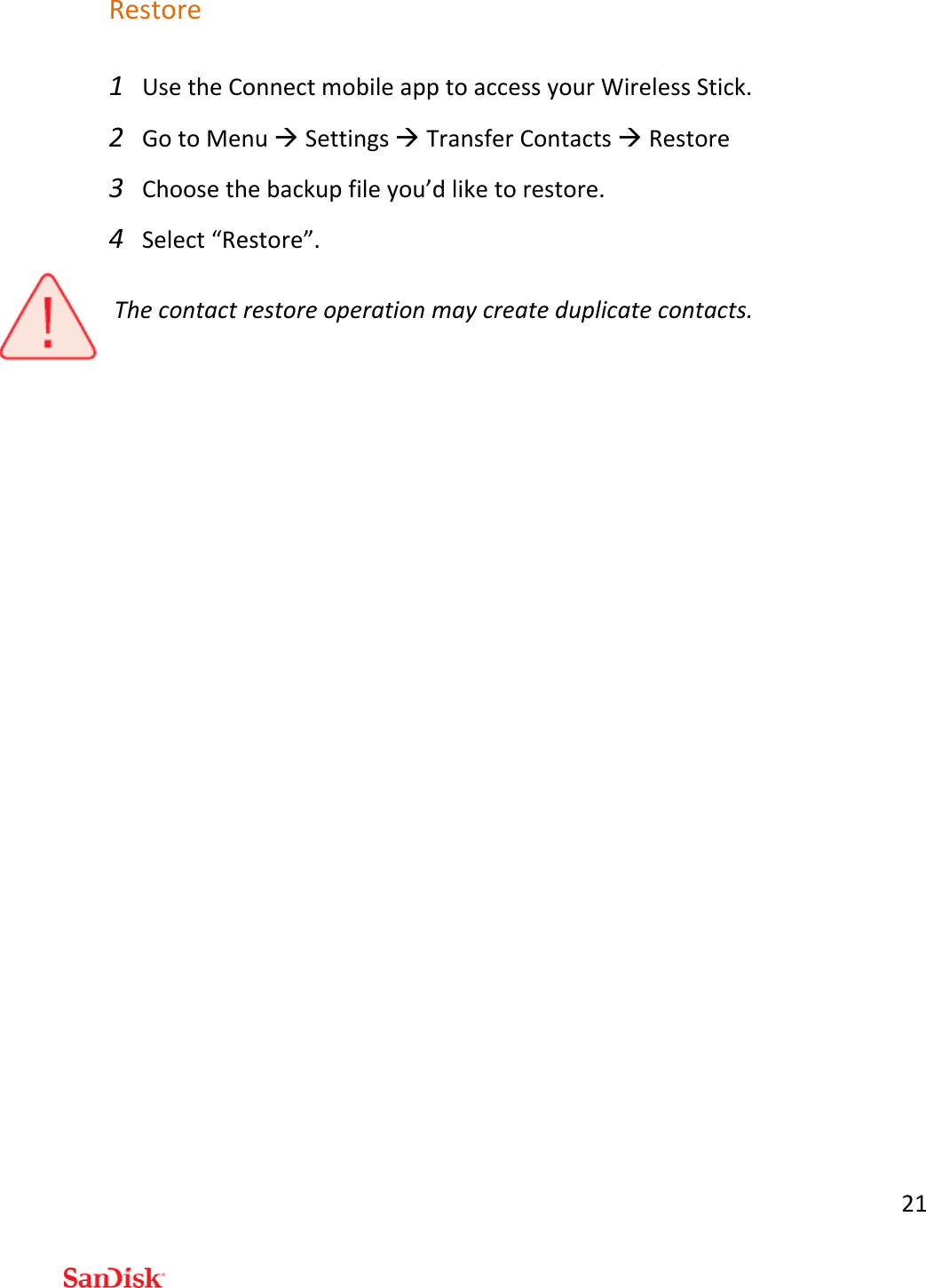 21Restore1 UsetheConnectmobileapptoaccessyourWirelessStick.2 GotoMenuSettingsTransferContactsRestore3 Choosethebackupfileyou’dliketorestore.4 Select“Restore”.Thecontactrestoreoperationmaycreateduplicatecontacts.