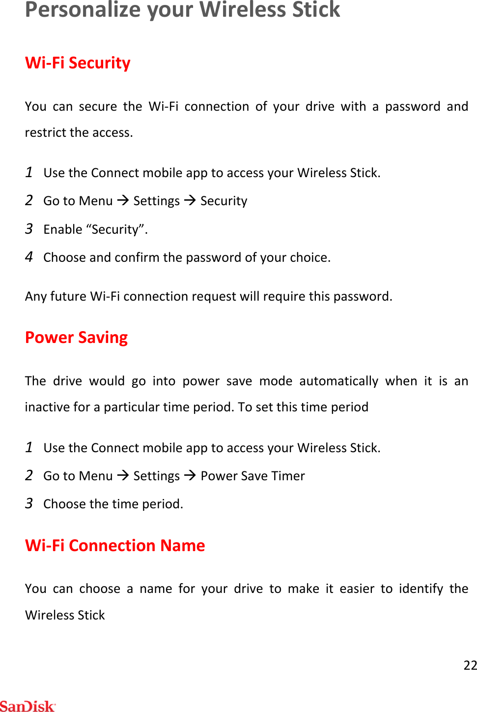22PersonalizeyourWirelessStickWi‐FiSecurityYoucansecuretheWi‐Ficonnectionofyourdrivewithapasswordandrestricttheaccess.1 UsetheConnectmobileapptoaccessyourWirelessStick.2 GotoMenuSettingsSecurity3 Enable“Security”.4 Chooseandconfirmthepasswordofyourchoice.AnyfutureWi‐Ficonnectionrequestwillrequirethispassword.PowerSavingThedrivewouldgointopowersavemodeautomaticallywhenitisaninactiveforaparticulartimeperiod.Tosetthistimeperiod1 UsetheConnectmobileapptoaccessyourWirelessStick.2 GotoMenuSettingsPowerSaveTimer3 Choosethetimeperiod.Wi‐FiConnectionNameYoucanchooseanameforyourdrivetomakeiteasiertoidentifytheWirelessStick