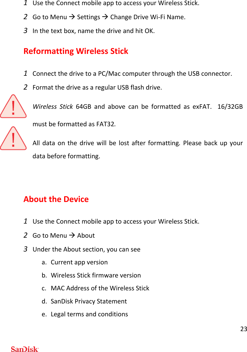 231 UsetheConnectmobileapptoaccessyourWirelessStick.2 GotoMenuSettingsChangeDriveWi‐FiName.3 Inthetextbox,namethedriveandhitOK.ReformattingWirelessStick1 ConnectthedrivetoaPC/MaccomputerthroughtheUSBconnector.2 FormatthedriveasaregularUSBflashdrive.WirelessStick64GBandabovecanbeformattedasexFAT.16/32GBmustbeformattedasFAT32.Alldataonthedrivewillbelostafterformatting.Pleasebackupyourdatabeforeformatting.AbouttheDevice1 UsetheConnectmobileapptoaccessyourWirelessStick.2 GotoMenuAbout3 UndertheAboutsection,youcanseea. Currentappversionb. WirelessStickfirmwareversionc. MACAddressoftheWirelessStickd. SanDiskPrivacyStatemente. Legaltermsandconditions