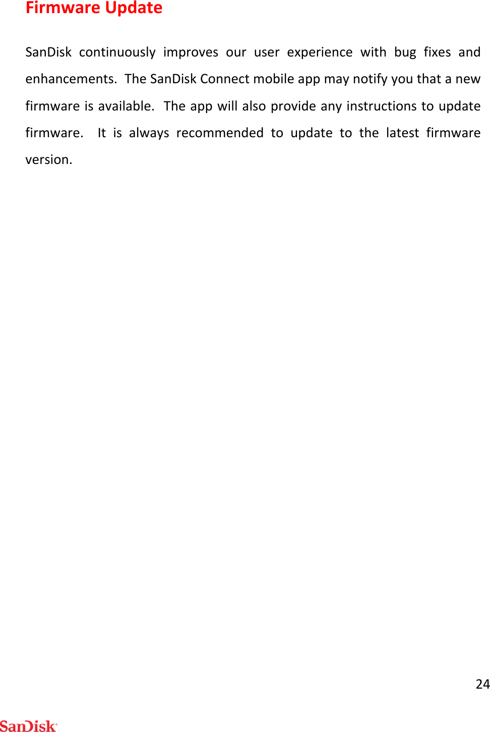 24FirmwareUpdateSanDiskcontinuouslyimprovesouruserexperiencewithbugfixesandenhancements.TheSanDiskConnectmobileappmaynotifyyouthatanewfirmwareisavailable.Theappwillalsoprovideanyinstructionstoupdatefirmware.Itisalwaysrecommendedtoupdatetothelatestfirmwareversion.